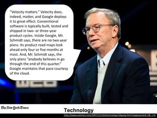 “Velocity matters.” Velocity does,
indeed, matter, and Google deploys
it to great effect. Conventional
software is typically built, tested and
shipped in two- or three-year
product cycles. Inside Google, Mr.
Schmidt says, there are no two-year
plans. Its product road maps look
ahead only four or five months at
most. And, Mr. Schmidt says, the
only plans “anybody believes in go
through the end of this quarter.”
Google maintains that pace courtesy
of the cloud.
http://www.nytimes.com/2007/12/16/technology/16goog.html?pagewanted=2&_r=0
 
