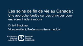 Les soins de fin de vie au Canada :
Une approche fondée sur des principes pour
encadrer l’aide à mourir
Dr
Jeff Blackmer
Vice-président, Professionnalisme médical
 