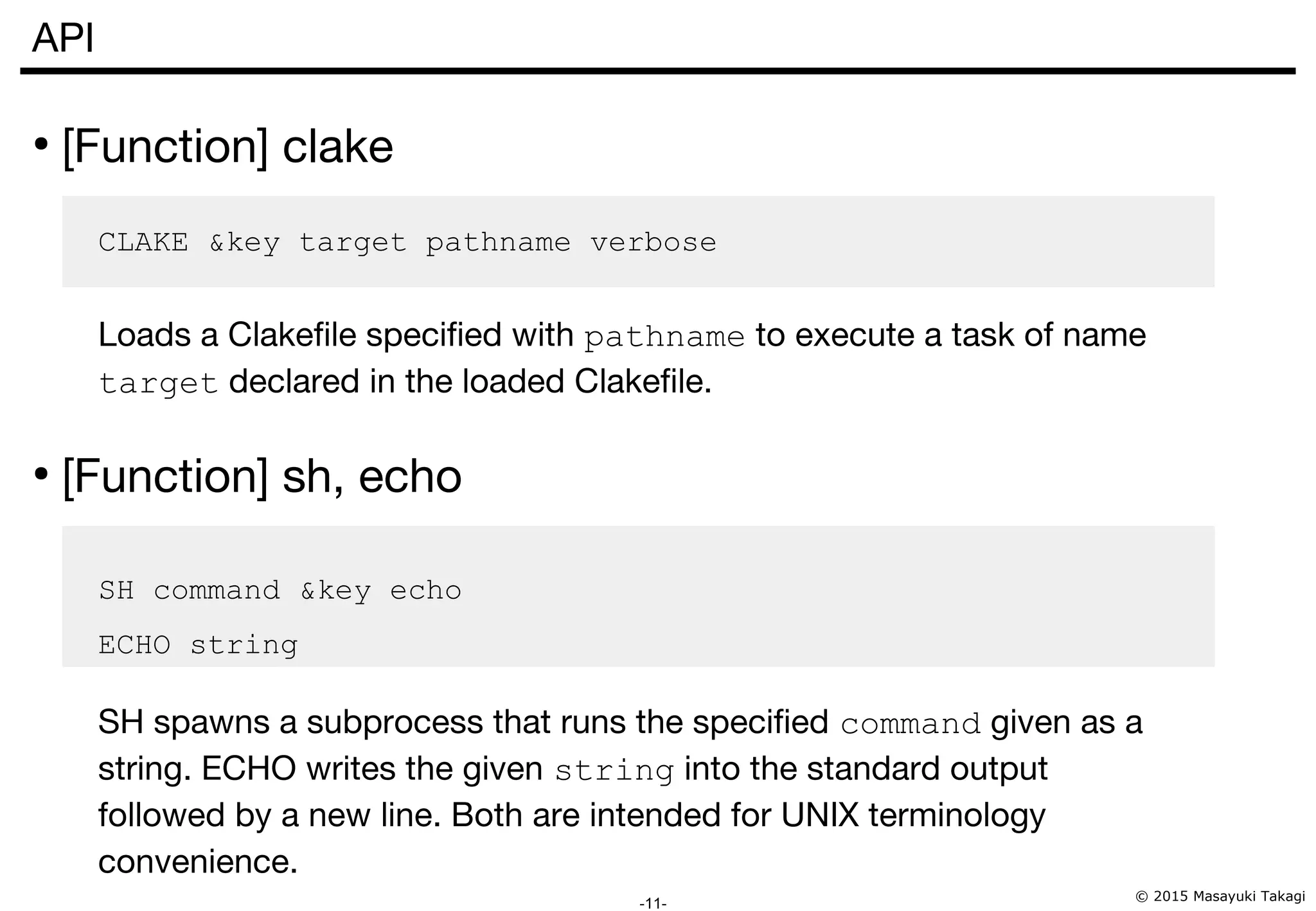 © 2015 Masayuki Takagi -11- API ● [Function] clake CLAKE &key target pathname verbose Loads a Clakefile specified with pathname to execute a task of name target declared in the loaded Clakefile. ● [Function] sh, echo SH command &key echo ECHO string SH spawns a subprocess that runs the specified command given as a string. ECHO writes the given string into the standard output followed by a new line. Both are intended for UNIX terminology convenience. 