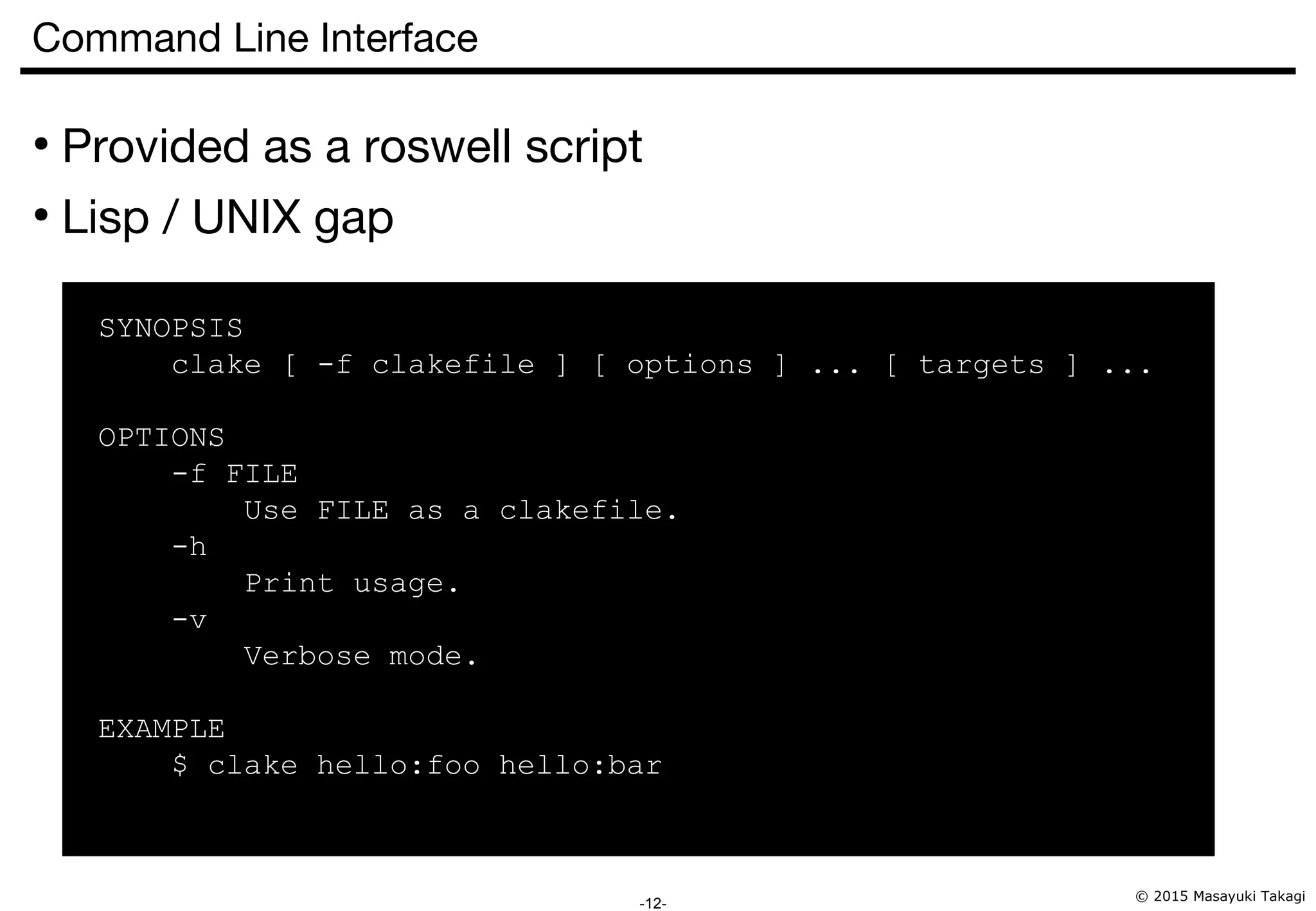 © 2015 Masayuki Takagi -12- Command Line Interface ● Provided as a roswell script ● Lisp / UNIX gap SYNOPSIS clake [ -f clakefile ] [ options ] ... [ targets ] ... OPTIONS -f FILE Use FILE as a clakefile. -h Print usage. -v Verbose mode. EXAMPLE $ clake hello:foo hello:bar 