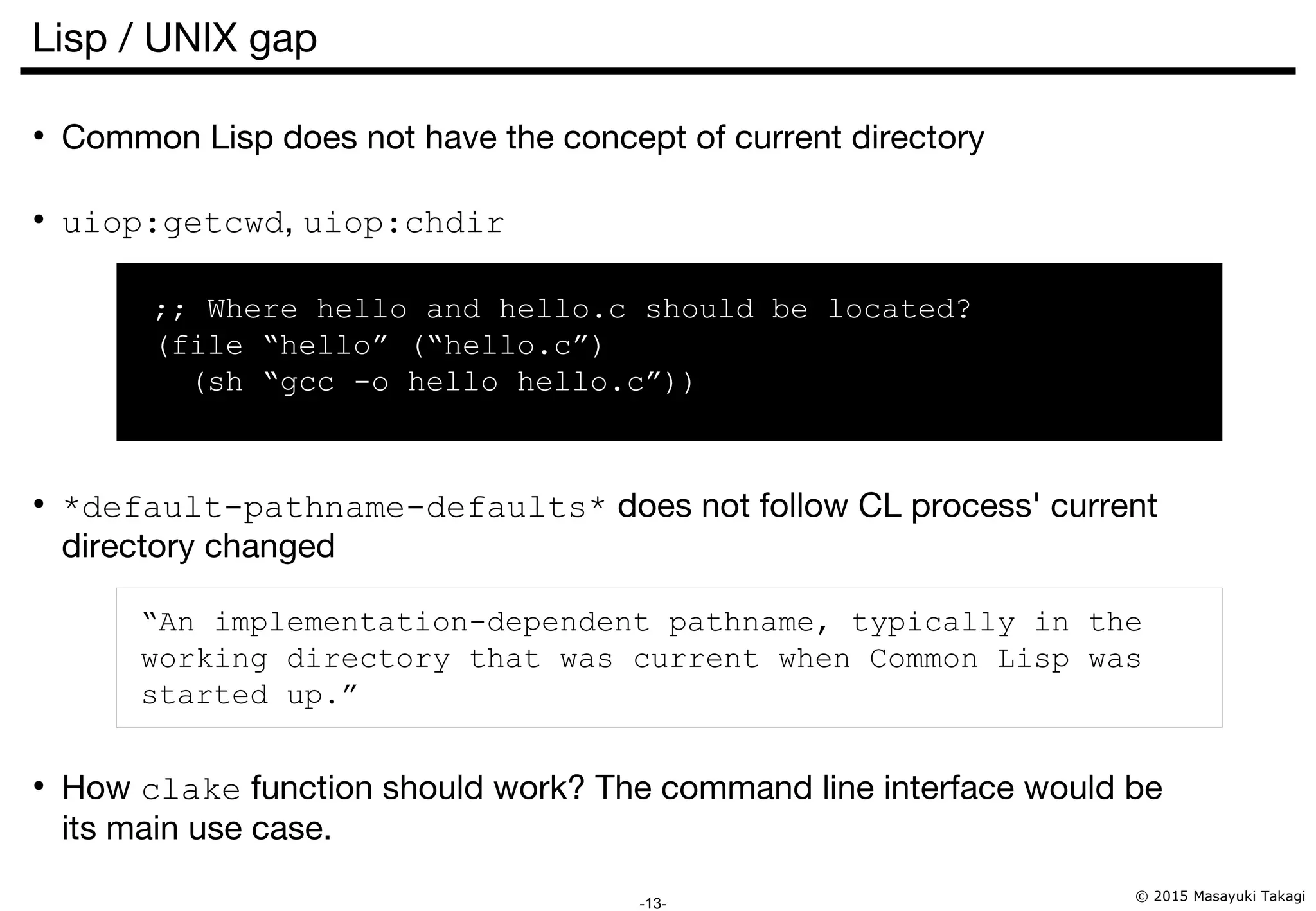 © 2015 Masayuki Takagi -13- Lisp / UNIX gap ● Common Lisp does not have the concept of current directory ● uiop:getcwd, uiop:chdir ;; Where hello and hello.c should be located? (file “hello” (“hello.c”) (sh “gcc -o hello hello.c”)) ● *default-pathname-defaults* does not follow CL process' current directory changed “An implementation-dependent pathname, typically in the working directory that was current when Common Lisp was started up.” ● How clake function should work? The command line interface would be its main use case. 