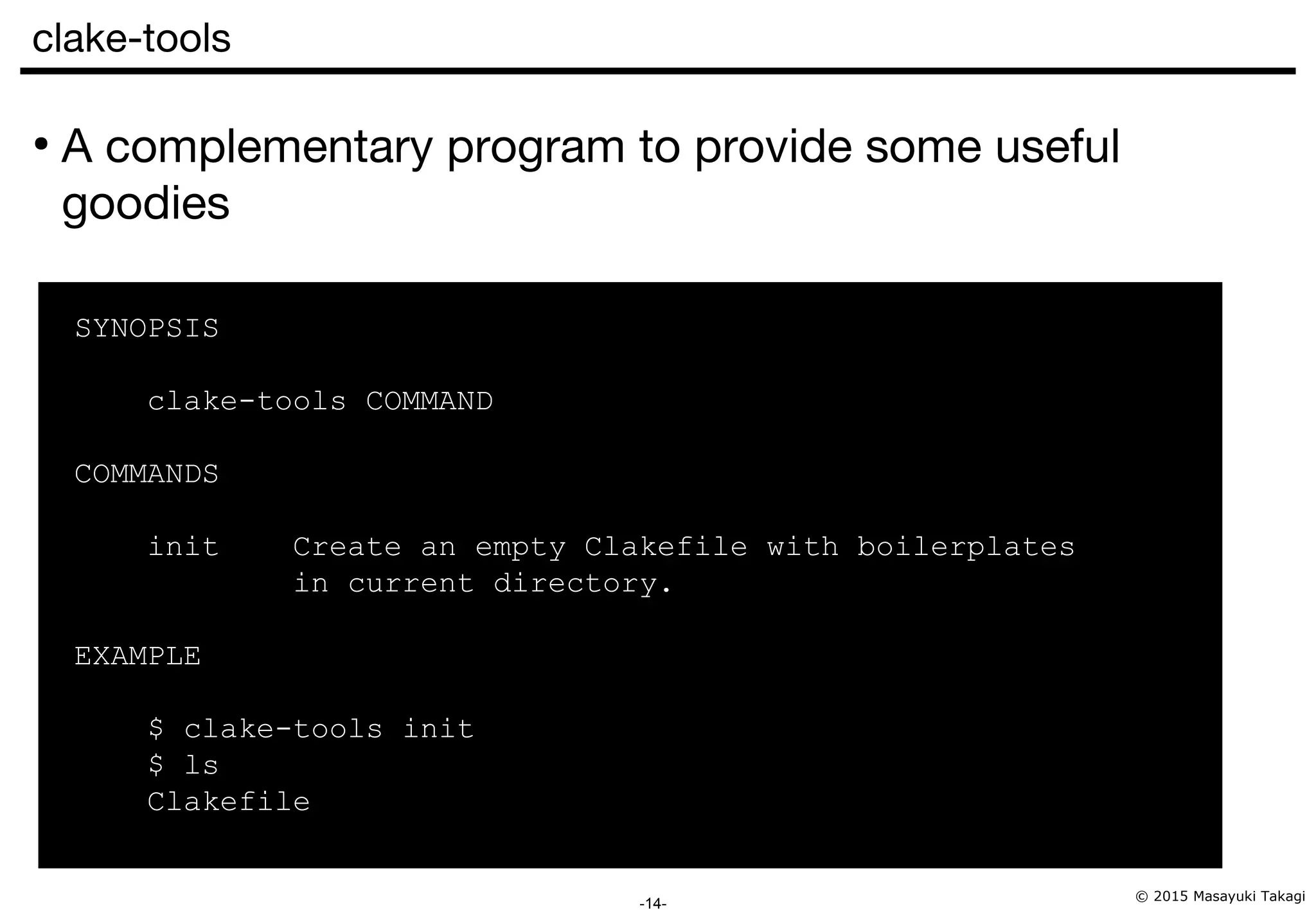© 2015 Masayuki Takagi -14- clake-tools ● A complementary program to provide some useful goodies SYNOPSIS clake-tools COMMAND COMMANDS init Create an empty Clakefile with boilerplates in current directory. EXAMPLE $ clake-tools init $ ls Clakefile 