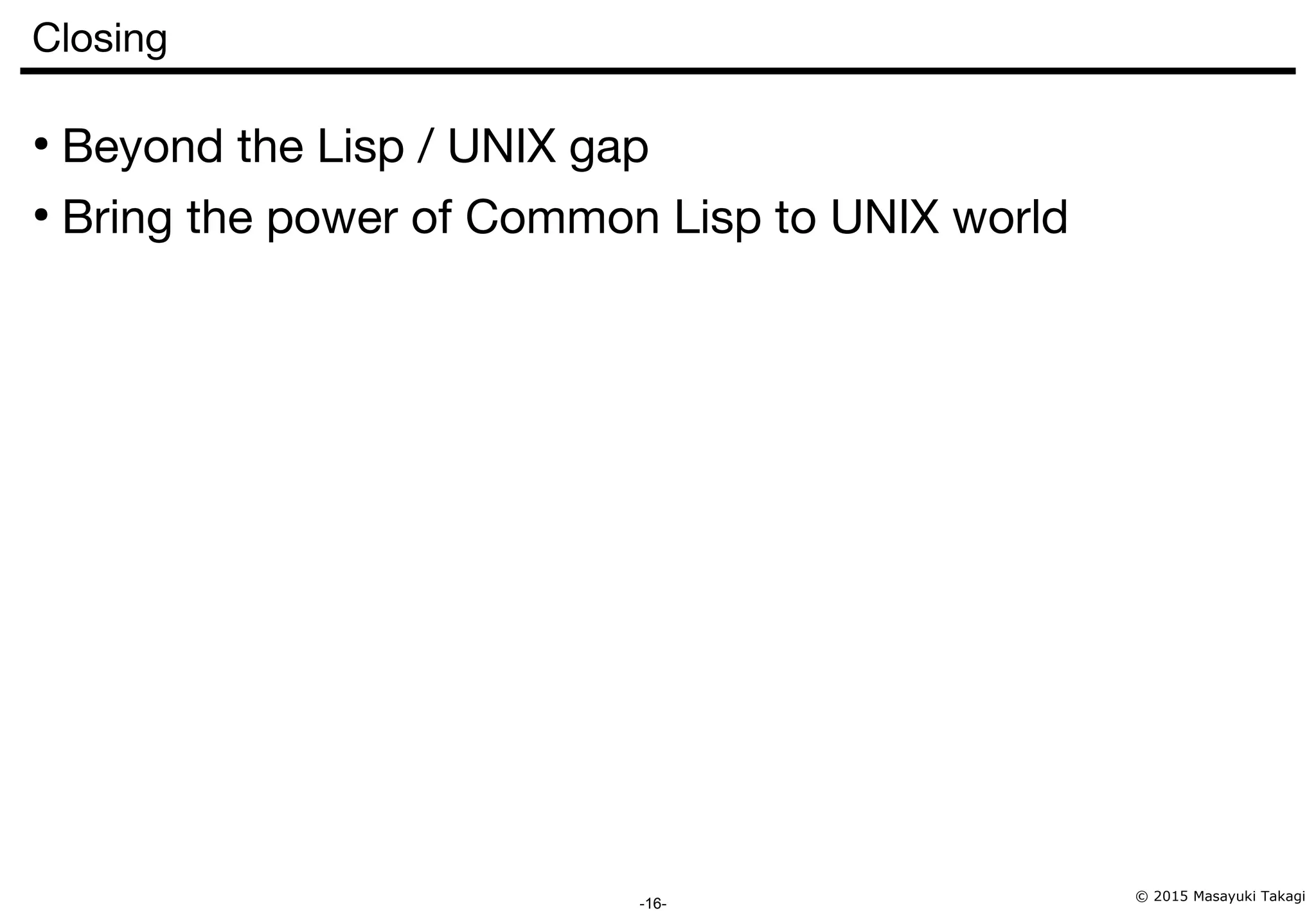 © 2015 Masayuki Takagi -16- Closing ● Beyond the Lisp / UNIX gap ● Bring the power of Common Lisp to UNIX world 
