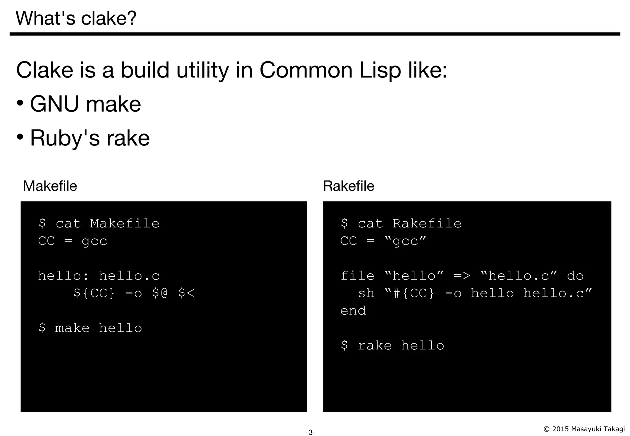 © 2015 Masayuki Takagi -3- What's clake? Clake is a build utility in Common Lisp like: ● GNU make ● Ruby's rake $ cat Makefile CC = gcc hello: hello.c ${CC} -o $@ $< $ make hello $ cat Rakefile CC = “gcc” file “hello” => “hello.c” do sh “#{CC} -o hello hello.c” end $ rake hello Makefile Rakefile 
