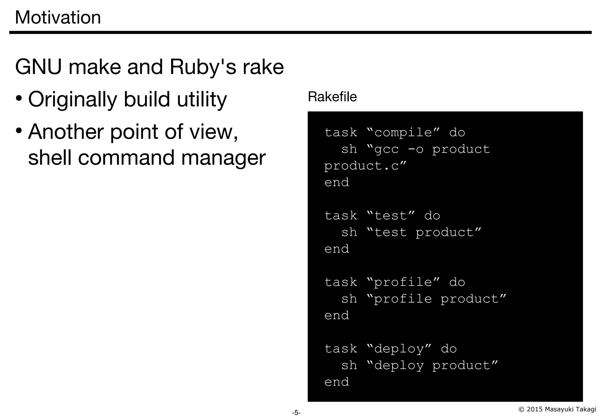 © 2015 Masayuki Takagi -5- Motivation GNU make and Ruby's rake ● Originally build utility ● Another point of view, shell command manager task “compile” do sh “gcc -o product product.c” end task “test” do sh “test product” end task “profile” do sh “profile product” end task “deploy” do sh “deploy product” end Rakefile 