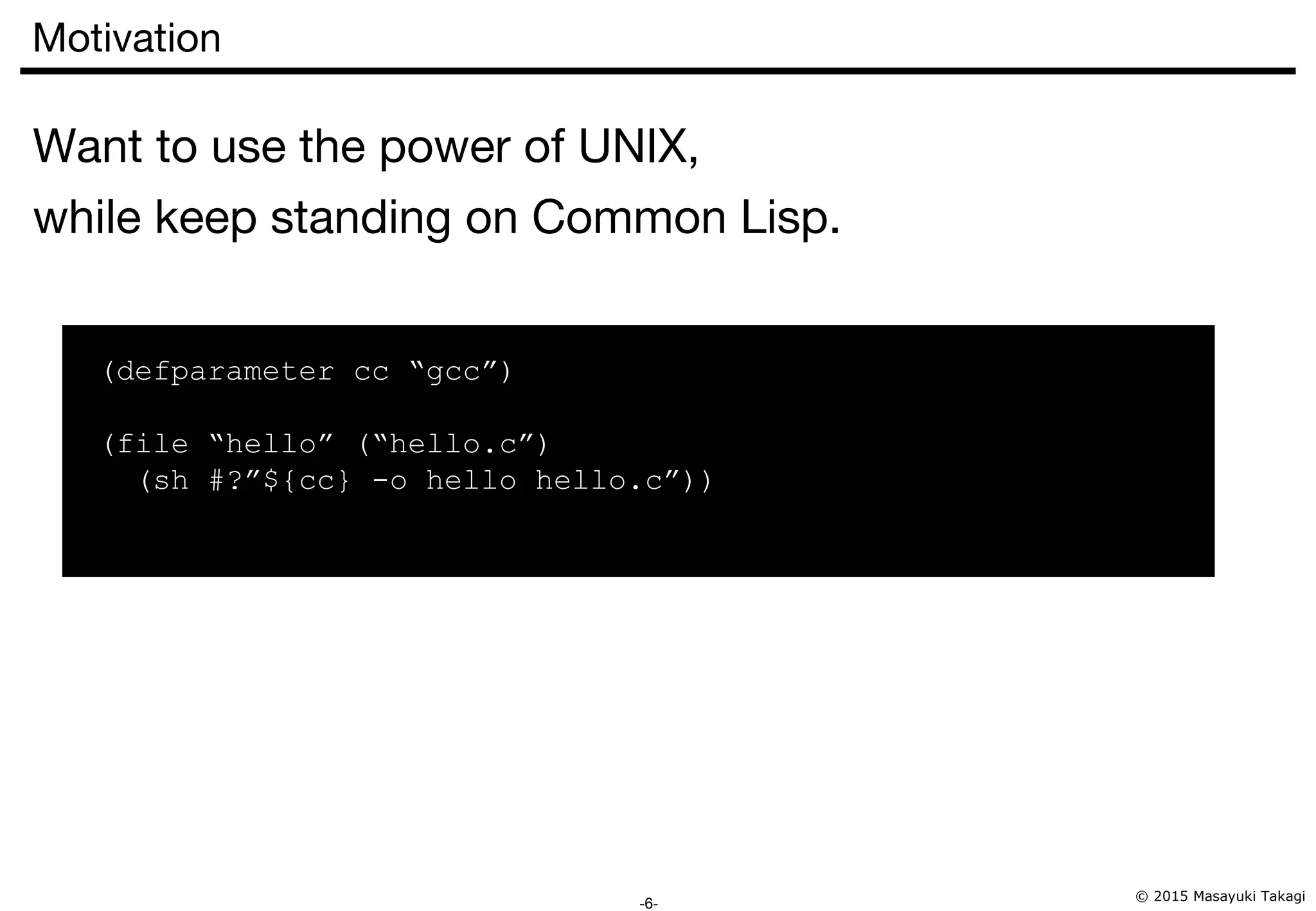 © 2015 Masayuki Takagi -6- Motivation Want to use the power of UNIX, while keep standing on Common Lisp. (defparameter cc “gcc”) (file “hello” (“hello.c”) (sh #?”${cc} -o hello hello.c”)) 