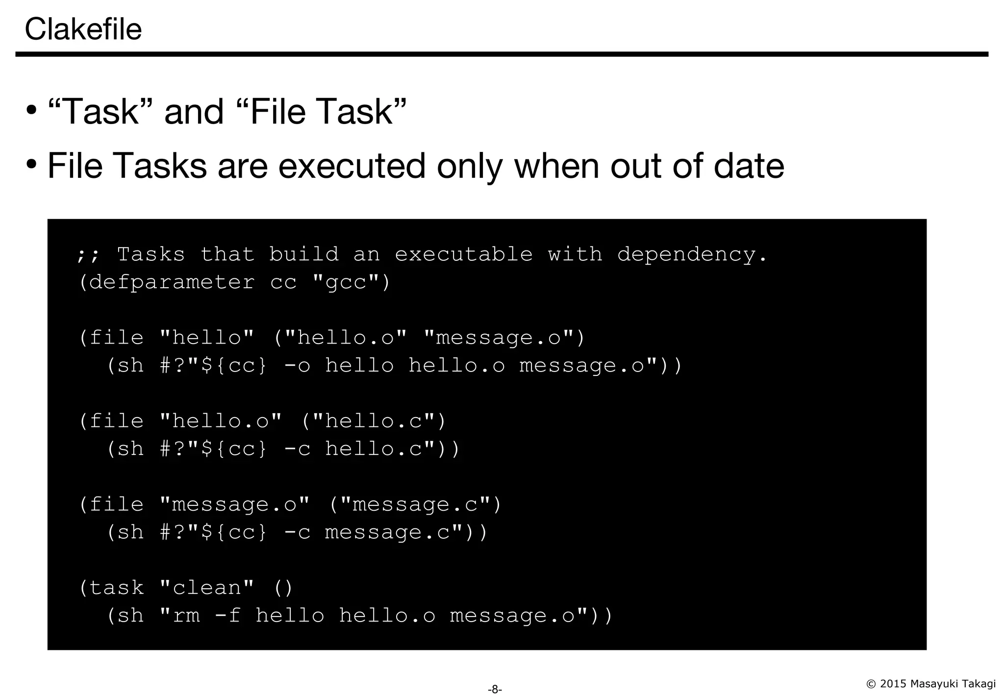 © 2015 Masayuki Takagi -8- Clakefile ● “Task” and “File Task” ● File Tasks are executed only when out of date ;; Tasks that build an executable with dependency. (defparameter cc "gcc") (file "hello" ("hello.o" "message.o") (sh #?"${cc} -o hello hello.o message.o")) (file "hello.o" ("hello.c") (sh #?"${cc} -c hello.c")) (file "message.o" ("message.c") (sh #?"${cc} -c message.c")) (task "clean" () (sh "rm -f hello hello.o message.o")) 