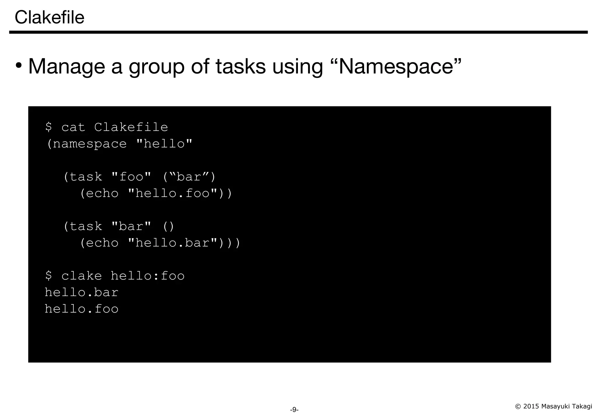 © 2015 Masayuki Takagi -9- Clakefile ● Manage a group of tasks using “Namespace” $ cat Clakefile (namespace "hello" (task "foo" (“bar”) (echo "hello.foo")) (task "bar" () (echo "hello.bar"))) $ clake hello:foo hello.bar hello.foo 