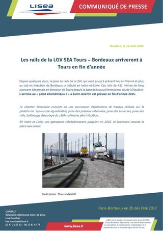 Nouâtre, le 26 août 2015
Les rails de la LGV SEA Tours – Bordeaux arriveront à
Tours en fin d’année
Depuis quelques jours, la pose de rails de la LGV, qui avait jusqu’à présent lieu en Vienne et plus
au sud en direction de Bordeaux, a débuté en Indre-et-Loire. Ces rails de 432 mètres de long
avancent désormais en direction de Tours depuis la base de travaux ferroviaires située à Nouâtre.
L’arrivée au « point kilométrique 0 » à Saint-Avertin est prévue en fin d’année 2015.
Le chantier ferroviaire consiste en une succession d’opérations de travaux réalisés sur la
plateforme : travaux de signalisation, pose des poteaux caténaires, pose des traverses, pose des
rails, ballastage, déroulage du câble caténaire, électrification…
En Indre-et-Loire, ces opérations s’échelonneront jusqu’en mi-2016, et laisseront ensuite la
place aux essais.
Crédit photo : Thierry Marzloff
 