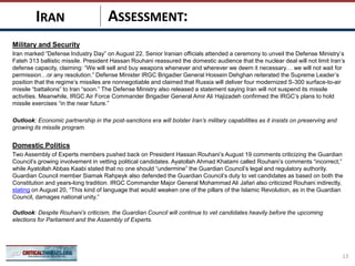 ASSESSMENT:
Military and Security
Iran marked “Defense Industry Day” on August 22. Senior Iranian officials attended a ceremony to unveil the Defense Ministry’s
Fateh 313 ballistic missile. President Hassan Rouhani reassured the domestic audience that the nuclear deal will not limit Iran’s
defense capacity, claiming: “We will sell and buy weapons whenever and wherever we deem it necessary… we will not wait for
permission…or any resolution.” Defense Minister IRGC Brigadier General Hossein Dehghan reiterated the Supreme Leader’s
position that the regime’s missiles are nonnegotiable and claimed that Russia will deliver four modernized S-300 surface-to-air
missile “battalions” to Iran “soon.” The Defense Ministry also released a statement saying Iran will not suspend its missile
activities. Meanwhile, IRGC Air Force Commander Brigadier General Amir Ali Hajizadeh confirmed the IRGC’s plans to hold
missile exercises “in the near future.”
Outlook: Economic partnership in the post-sanctions era will bolster Iran’s military capabilities as it insists on preserving and
growing its missile program.
Domestic Politics
Two Assembly of Experts members pushed back on President Hassan Rouhani’s August 19 comments criticizing the Guardian
Council’s growing involvement in vetting political candidates. Ayatollah Ahmad Khatami called Rouhani’s comments “incorrect,”
while Ayatollah Abbas Kaabi stated that no one should “undermine” the Guardian Council’s legal and regulatory authority.
Guardian Council member Siamak Rahpeyk also defended the Guardian Council’s duty to vet candidates as based on both the
Constitution and years-long tradition. IRGC Commander Major General Mohammad Ali Jafari also criticized Rouhani indirectly,
stating on August 20, “This kind of language that would weaken one of the pillars of the Islamic Revolution, as in the Guardian
Council, damages national unity.”
Outlook: Despite Rouhani’s criticism, the Guardian Council will continue to vet candidates heavily before the upcoming
elections for Parliament and the Assembly of Experts.
13
IRAN
 