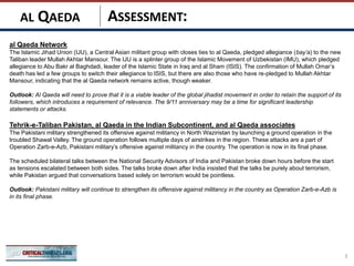 ASSESSMENT:
al Qaeda Network
The Islamic Jihad Union (IJU), a Central Asian militant group with closes ties to al Qaeda, pledged allegiance (bay’a) to the new
Taliban leader Mullah Akhtar Mansour. The IJU is a splinter group of the Islamic Movement of Uzbekistan (IMU), which pledged
allegiance to Abu Bakr al Baghdadi, leader of the Islamic State in Iraq and al Sham (ISIS). The confirmation of Mullah Omar’s
death has led a few groups to switch their allegiance to ISIS, but there are also those who have re-pledged to Mullah Akhtar
Mansour, indicating that the al Qaeda network remains active, though weaker.
Outlook: Al Qaeda will need to prove that it is a viable leader of the global jihadist movement in order to retain the support of its
followers, which introduces a requirement of relevance. The 9/11 anniversary may be a time for significant leadership
statements or attacks.
Tehrik-e-Taliban Pakistan, al Qaeda in the Indian Subcontinent, and al Qaeda associates
The Pakistani military strengthened its offensive against militancy in North Waziristan by launching a ground operation in the
troubled Shawal Valley. The ground operation follows multiple days of airstrikes in the region. These attacks are a part of
Operation Zarb-e-Azb, Pakistani military’s offensive against militancy in the country. The operation is now in its final phase.
The scheduled bilateral talks between the National Security Advisors of India and Pakistan broke down hours before the start
as tensions escalated between both sides. The talks broke down after India insisted that the talks be purely about terrorism,
while Pakistan argued that conversations based solely on terrorism would be pointless.
Outlook: Pakistani military will continue to strengthen its offensive against militancy in the country as Operation Zarb-e-Azb is
in its final phase.
3
AL QAEDA
 
