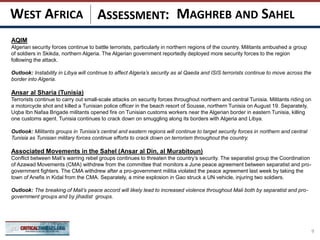 ASSESSMENT:
AQIM
Algerian security forces continue to battle terrorists, particularly in northern regions of the country. Militants ambushed a group
of soldiers in Skikda, northern Algeria. The Algerian government reportedly deployed more security forces to the region
following the attack.
Outlook: Instability in Libya will continue to affect Algeria’s security as al Qaeda and ISIS terrorists continue to move across the
border into Algeria.
Ansar al Sharia (Tunisia)
Terrorists continue to carry out small-scale attacks on security forces throughout northern and central Tunisia. Militants riding on
a motorcycle shot and killed a Tunisian police officer in the beach resort of Sousse, northern Tunisia on August 19. Separately,
Uqba Ibn Nafaa Brigade militants opened fire on Tunisian customs workers near the Algerian border in eastern Tunisia, killing
one customs agent. Tunisia continues to crack down on smuggling along its borders with Algeria and Libya.
Outlook: Militants groups in Tunisia’s central and eastern regions will continue to target security forces in northern and central
Tunisia as Tunisian military forces continue efforts to crack down on terrorism throughout the country.
Associated Movements in the Sahel (Ansar al Din, al Murabitoun)
Conflict between Mali’s warring rebel groups continues to threaten the country’s security. The separatist group the Coordination
of Azawad Movements (CMA) withdrew from the committee that monitors a June peace agreement between separatist and pro-
government fighters. The CMA withdrew after a pro-government militia violated the peace agreement last week by taking the
town of Anefis in Kidal from the CMA. Separately, a mine explosion in Gao struck a UN vehicle, injuring two soldiers.
Outlook: The breaking of Mali’s peace accord will likely lead to increased violence throughout Mali both by separatist and pro-
government groups and by jihadist groups.
9
MAGHREB AND SAHELWEST AFRICA
 