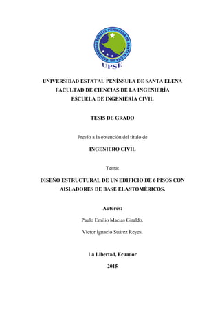 UNIVERSIDAD ESTATAL PENÍNSULA DE SANTA ELENA
FACULTAD DE CIENCIAS DE LA INGENIERÍA
ESCUELA DE INGENIERÍA CIVIL
TESIS DE GRADO
Previo a la obtención del título de
INGENIERO CIVIL
Tema:
DISEÑO ESTRUCTURAL DE UN EDIFICIO DE 6 PISOS CON
AISLADORES DE BASE ELASTOMÉRICOS.
Autores:
Paulo Emilio Macías Giraldo.
Víctor Ignacio Suárez Reyes.
La Libertad, Ecuador
2015
 
