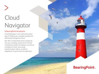 >
Cloud
Navigator
A BearingPoint Accelerator
Cloud Navigator is our tried and trusted
way of helping you navigate quickly and
effectively through the cloud.
We offer incorporated cloud computing
into your strategy, assessment of cloud
computing scenarios & options, security &
compliance check, sourcing &
transformation advice, as well as
adaptation of governance & operation.
 