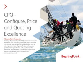 >
CPQ -
Conﬁgure, Price
and Quoting
Excellence
A BearingPoint Accelerator
Realizing all potentials of the CPQ Excellence will lead to
reduced process complexity with direct impact on time,
cost and risk. Main key performance indicators will be
both higher win rates of your offers, as well as lower
quotation throughput times. CPQ Excellence takes
advantage of potentials in a systematic conﬁguration,
pricing, and quotation process in a complex
business environment.
 