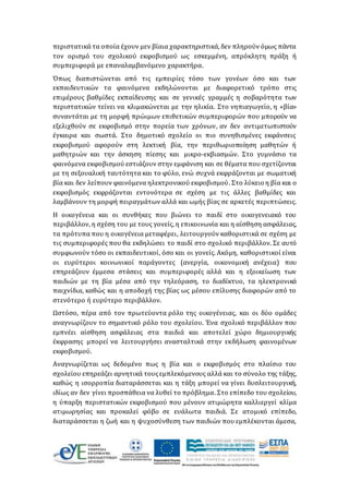 περιστατικά τα οποία έχουν μεν βίαια χαρακτηριστικά, δεν πληρούν όμως πάντα
τον ορισμό του σχολικού εκφοβισμού ως εσκεμμένη, απρόκλητη πράξη ή
συμπεριφορά με επαναλαμβανόμενο χαρακτήρα.
Όπως διαπιστώνεται από τις εμπειρίες τόσο των γονέων όσο και των
εκπαιδευτικών τα φαινόμενα εκδηλώνονται με διαφορετικό τρόπο στις
επιμέρους βαθμίδες εκπαίδευσης και σε γενικές γραμμές η σοβαρότητα των
περιστατικών τείνει να κλιμακώνεται με την ηλικία. Στο νηπιαγωγείο, η «βία»
συναντάται με τη μορφή πρώιμων επιθετικών συμπεριφορών που μπορούν να
εξελιχθούν σε εκφοβισμό στην πορεία των χρόνων, αν δεν αντιμετωπιστούν
έγκαιρα και σωστά. Στο δημοτικό σχολείο οι πιο συνηθισμένες εκφάνσεις
εκφοβισμού αφορούν στη λεκτική βία, την περιθωριοποίηση μαθητών ή
μαθητριών και την άσκηση πίεσης και μικρο-εκβιασμών. Στο γυμνάσιο τα
φαινόμενα εκφοβισμού εστιάζουν στην εμφάνιση και σε θέματα που σχετίζονται
με τη σεξουαλική ταυτότητα και το φύλο, ενώ συχνά εκφράζονται με σωματική
βία και δεν λείπουν φαινόμενα ηλεκτρονικού εκφοβισμού. Στο λύκειο η βία και ο
εκφοβισμός εκφράζονται εντονότερα σε σχέση με τις άλλες βαθμίδες και
λαμβάνουν τη μορφή πειραγμάτων αλλά και ωμής βίας σε αρκετές περιπτώσεις.
Η οικογένεια και οι συνθήκες που βιώνει το παιδί στο οικογενειακό του
περιβάλλον, η σχέση του με τους γονείς, η επικοινωνία και η αίσθηση ασφάλειας,
τα πρότυπα που η οικογένεια μεταφέρει, λειτουργούν καθοριστικά σε σχέση με
τις συμπεριφορές που θα εκδηλώσει το παιδί στο σχολικό περιβάλλον. Σε αυτό
συμφωνούν τόσο οι εκπαιδευτικοί, όσο και οι γονείς. Ακόμη, καθοριστικοί είναι
οι ευρύτεροι κοινωνικοί παράγοντες (ανεργία, οικονομική ανέχεια) που
επηρεάζουν έμμεσα στάσεις και συμπεριφορές αλλά και η εξοικείωση των
παιδιών με τη βία μέσα από την τηλεόραση, το διαδίκτυο, τα ηλεκτρονικά
παιχνίδια, καθώς και η αποδοχή της βίας ως μέσου επίλυσης διαφορών από το
στενότερο ή ευρύτερο περιβάλλον.
Ωστόσο, πέρα από τον πρωτεύοντα ρόλο της οικογένειας, και οι δύο ομάδες
αναγνωρίζουν το σημαντικό ρόλο του σχολείου. Ένα σχολικό περιβάλλον που
εμπνέει αίσθηση ασφάλειας στα παιδιά και αποτελεί χώρο δημιουργικής
έκφρασης μπορεί να λειτουργήσει ανασταλτικά στην εκδήλωση φαινομένων
εκφοβισμού.
Αναγνωρίζεται ως δεδομένο πως η βία και ο εκφοβισμός στο πλαίσιο του
σχολείου επηρεάζει αρνητικά τουςεμπλεκόμενους αλλά και το σύνολο της τάξης,
καθώς η ισορροπία διαταράσσεται και η τάξη μπορεί να γίνει δυσλειτουργική,
ιδίως αν δεν γίνει προσπάθεια να λυθεί το πρόβλημα. Στο επίπεδο του σχολείου,
η ύπαρξη περιστατικών εκφοβισμού που μένουν ατιμώρητα καλλιεργεί κλίμα
ατιμωρησίας και προκαλεί φόβο σε ευάλωτα παιδιά. Σε ατομικό επίπεδο,
διαταράσσεται η ζωή και η ψυχοσύνθεση των παιδιών που εμπλέκονται άμεσα,
 