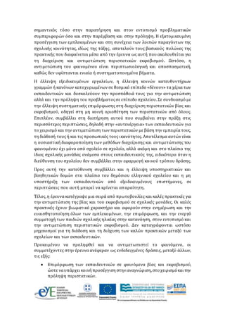 σημαντικός τόσο στην παρατήρηση και στον εντοπισμό προβληματικών
συμπεριφορών όσο και στην παρέμβαση και στην πρόληψη. Η εξατομικευμένη
προσέγγιση των εμπλεκομένων και στη συνέχεια των λοιπών παραγόντων της
σχολικής κοινότητας, ιδίως της τάξης, αποτελούν τους βασικούς πυλώνες της
πρακτικής που διαφαίνεται μέσα από την έρευνα ως αυτή που ακολουθείται για
τη διαχείριση και αντιμετώπιση περιστατικών εκφοβισμού. Ωστόσο, η
αντιμετώπιση του φαινομένου είναι περιπτωσιολογική και αποσπασματική,
καθώς δεν υφίστανται ενιαία ή συστηματοποιημένα βήματα.
Η έλλειψη εξειδικευμένων εργαλείων, η έλλειψη κοινών κατευθυντήριων
γραμμών ή κανόνων κατοχυρωμένων σε θεσμικό επίπεδο «δένουν» τα χέρια των
εκπαιδευτικών και δυσκολεύουν την προσπάθειά τους για την αντιμετώπιση
αλλά και την πρόληψη του προβλήματοςσε επίπεδο σχολείου. Σε συνδυασμό με
την έλλειψη συστηματικής επιμόρφωσης στη διαχείριση περιστατικών βίας και
εκφοβισμού, οδηγεί στη μη κοινή οριοθέτηση των περιστατικών από όλους.
Επιπλέον, συμβάλλει στη διατήρηση αυτού που συμβαίνει στην πράξη στις
περισσότερες περιπτώσεις, δηλαδή στην «αυτενέργεια» των εκπαιδευτικών για
το χειρισμό και την αντιμετώπιση των περιστατικών με βάση την εμπειρία τους,
τη διάθεσή τους ή και τις προσωπικές τους ικανότητες. Αποτέλεσμα αυτών είναι
η ουσιαστική διαφοροποίηση των μεθόδων διαχείρισης και αντιμετώπισης του
φαινομένου όχι μόνο από σχολείο σε σχολείο, αλλά ακόμη και στο πλαίσιο της
ίδιας σχολικής μονάδας ανάμεσα στους εκπαιδευτικούς της, ειδικότερα όταν η
διεύθυνση του σχολείου δεν συμβάλλει στην εφαρμογή κοινού τρόπου δράσης.
Προς αυτή την κατεύθυνση συμβάλλει και η έλλειψη υποστηρικτικών και
βοηθητικών δομών στο πλαίσιο του δημόσιου ελληνικού σχολείου και η μη
υποστήριξη των εκπαιδευτικών από εξειδικευμένους επιστήμονες, σε
περιπτώσεις που αυτή μπορεί να κρίνεται απαραίτητη.
Τέλος, η έρευνα κατέγραψε μια σειρά από πρωτοβουλίες και καλές πρακτικές για
την αντιμετώπιση της βίας και του εκφοβισμού σε σχολικές μονάδες. Οι καλές
πρακτικές έχουν βιωματικό χαρακτήρα και αφορούν στην ενημέρωση και την
ευαισθητοποίηση όλων των εμπλεκομένων, την επιμόρφωση, και την ενεργό
συμμετοχή των παιδιών σχολικής ηλικίας στην κατανόηση, στον εντοπισμό και
την αντιμετώπιση περιστατικών εκφοβισμού. Δεν καταγράφονται ωστόσο
μηχανισμοί για τη διάδοση και τη διάχυση των καλών πρακτικών μεταξύ των
σχολείων και των εκπαιδευτικών.
Προκειμένου να προληφθεί και να αντιμετωπιστεί το φαινόμενο, οι
συμμετέχοντες στην έρευνα ανέφεραν ως ενδεδειγμένες δράσεις, μεταξύ άλλων,
τις εξής:
 Επιμόρφωση των εκπαιδευτικών σε φαινόμενα βίας και εκφοβισμού,
ώστε ναυπάρχει κοινήπροσέγγισηστηναναγνώριση,στο χειρισμόκαι την
πρόληψη περιστατικών.
 