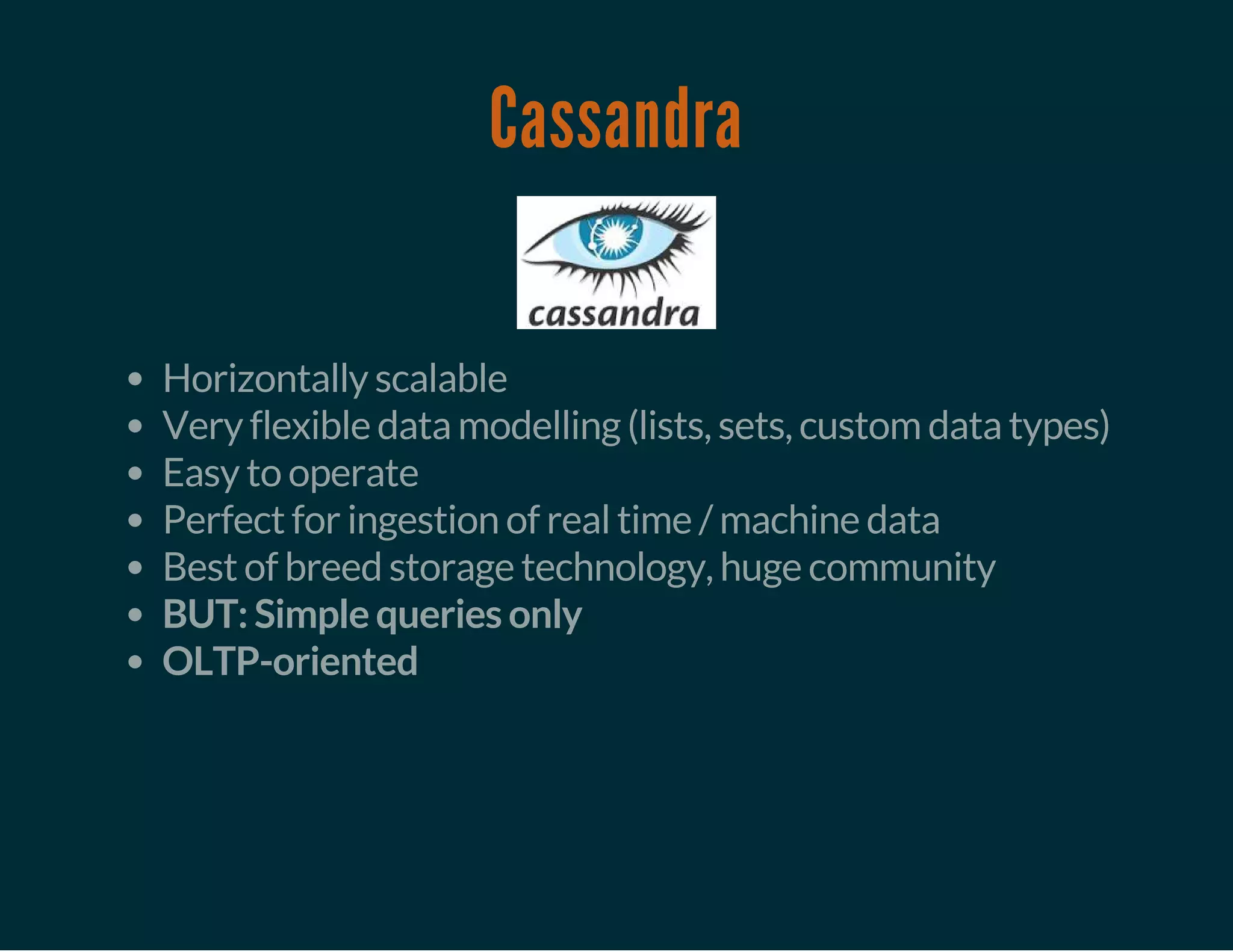 Cassandra
Horizontally scalable
Very flexible data modelling (lists, sets, custom data types)
Easy to operate
Perfect for ingestion of real time / machine data
Best of breed storage technology, huge community
BUT: Simple queries only
OLTP-oriented
 