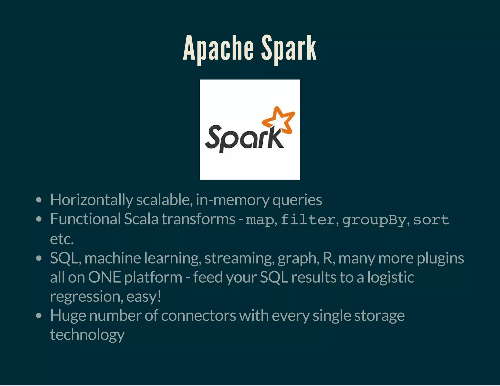Apache Spark
Horizontally scalable, in-memory queries
Functional Scala transforms - map, filter, groupBy, sort
etc.
SQL, machine learning, streaming, graph, R, many more plugins
all on ONE platform - feed your SQL results to a logistic
regression, easy!
Huge number of connectors with every single storage
technology
 