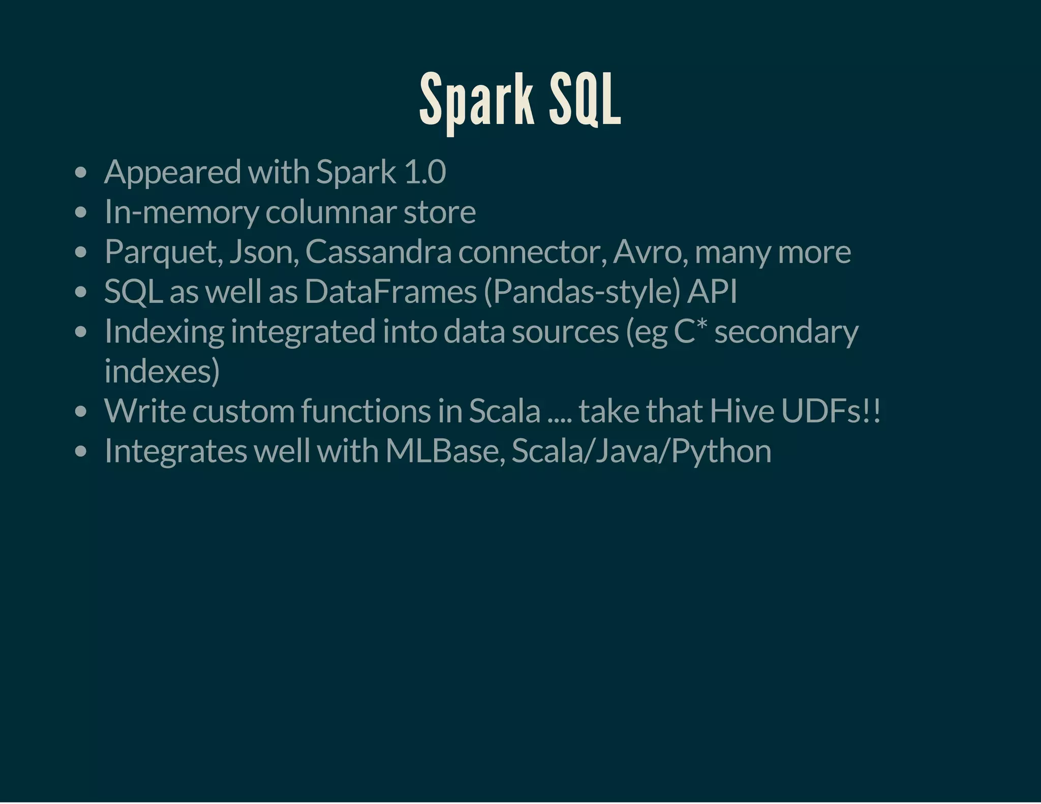 Spark SQL
Appeared with Spark 1.0
In-memory columnar store
Parquet, Json, Cassandra connector, Avro, many more
SQL as well as DataFrames (Pandas-style) API
Indexing integrated into data sources (eg C* secondary
indexes)
Write custom functions in Scala .... take that Hive UDFs!!
Integrates well with MLBase, Scala/Java/Python
 