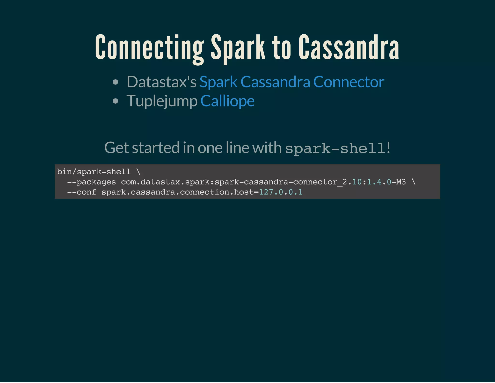 Connecting Spark to Cassandra
Datastax's
Tuplejump
Spark Cassandra Connector
Calliope
 
Get started in one line with spark-shell!
bin/spark-shell
--packagescom.datastax.spark:spark-cassandra-connector_2.10:1.4.0-M3
--confspark.cassandra.connection.host=127.0.0.1
 