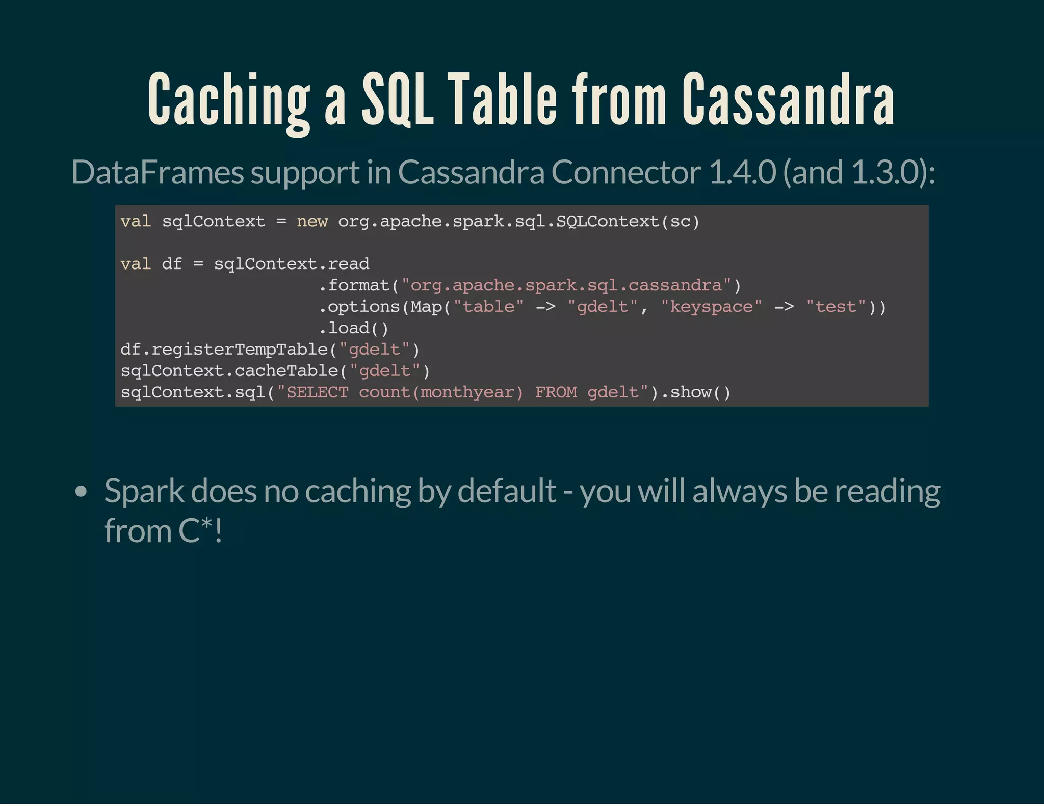Caching a SQL Table from Cassandra
DataFrames support in Cassandra Connector 1.4.0 (and 1.3.0):
valsqlContext=neworg.apache.spark.sql.SQLContext(sc)
valdf=sqlContext.read
.format("org.apache.spark.sql.cassandra")
.options(Map("table"->"gdelt","keyspace"->"test"))
.load()
df.registerTempTable("gdelt")
sqlContext.cacheTable("gdelt")
sqlContext.sql("SELECTcount(monthyear)FROMgdelt").show()
 
Spark does no caching by default - you will always be reading
from C*!
 
