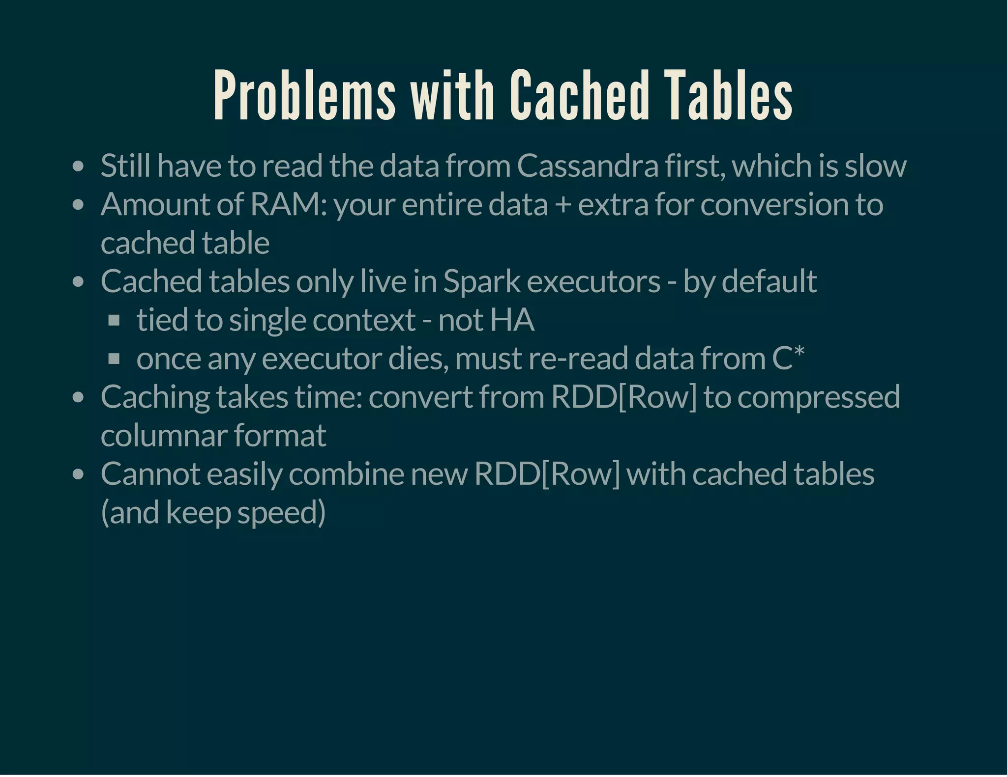 Problems with Cached Tables
Still have to read the data from Cassandra first, which is slow
Amount of RAM: your entire data + extra for conversion to
cached table
Cached tables only live in Spark executors - by default
tied to single context - not HA
once any executor dies, must re-read data from C*
Caching takes time: convert from RDD[Row] to compressed
columnar format
Cannot easily combine new RDD[Row] with cached tables
(and keep speed)
 