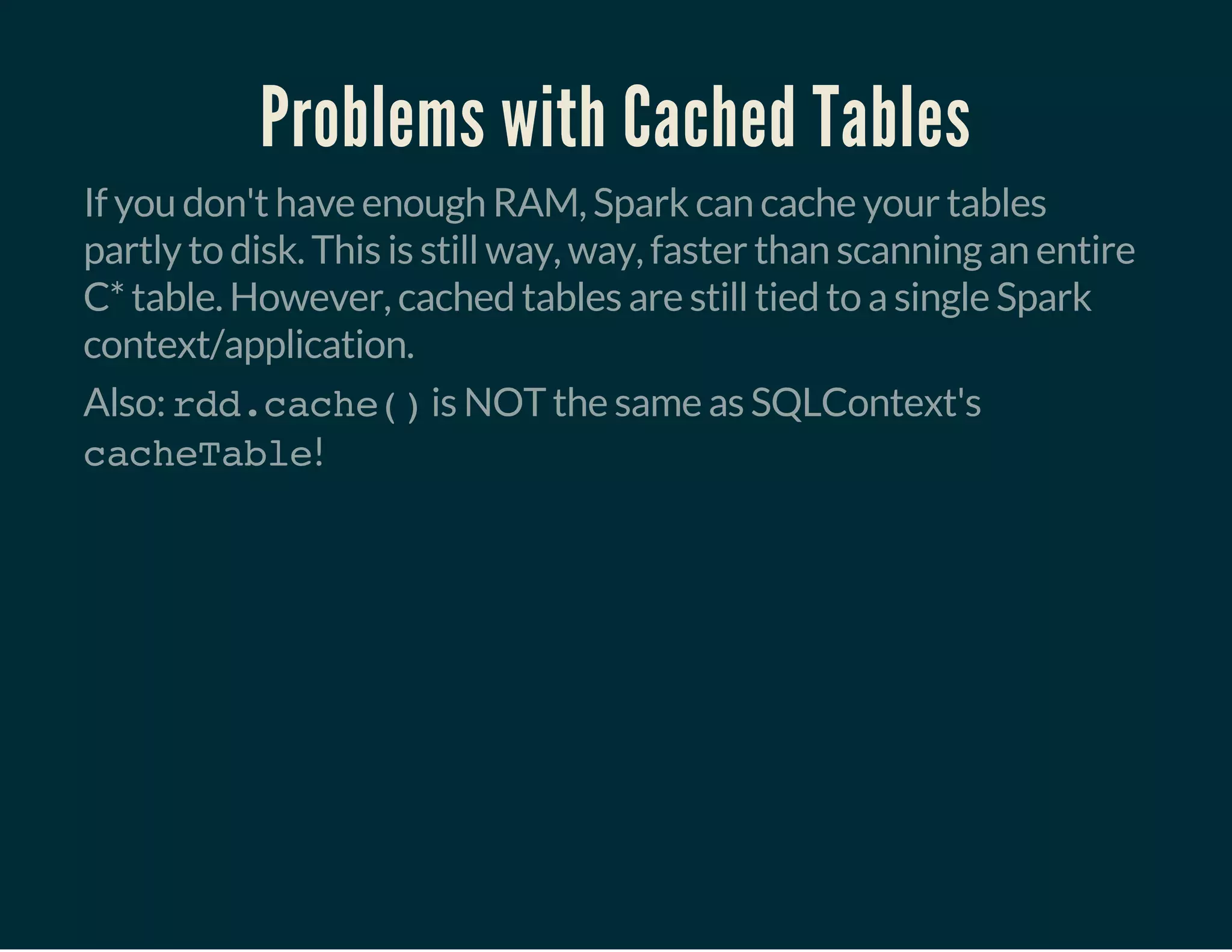 Problems with Cached Tables
If you don't have enough RAM, Spark can cache your tables
partly to disk. This is still way, way, faster than scanning an entire
C* table. However, cached tables are still tied to a single Spark
context/application.
Also: rdd.cache()is NOT the same as SQLContext's
cacheTable!
 
