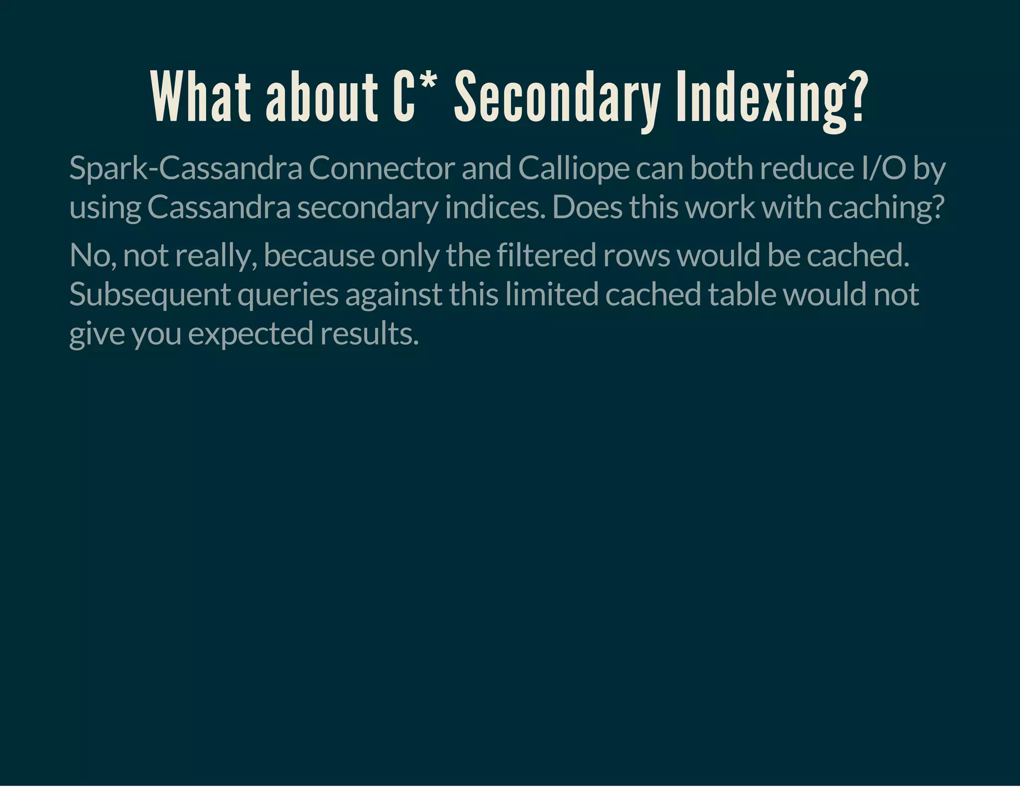 What about C* Secondary Indexing?
Spark-Cassandra Connector and Calliope can both reduce I/O by
using Cassandra secondary indices. Does this work with caching?
No, not really, because only the filtered rows would be cached.
Subsequent queries against this limited cached table would not
give you expected results.
 