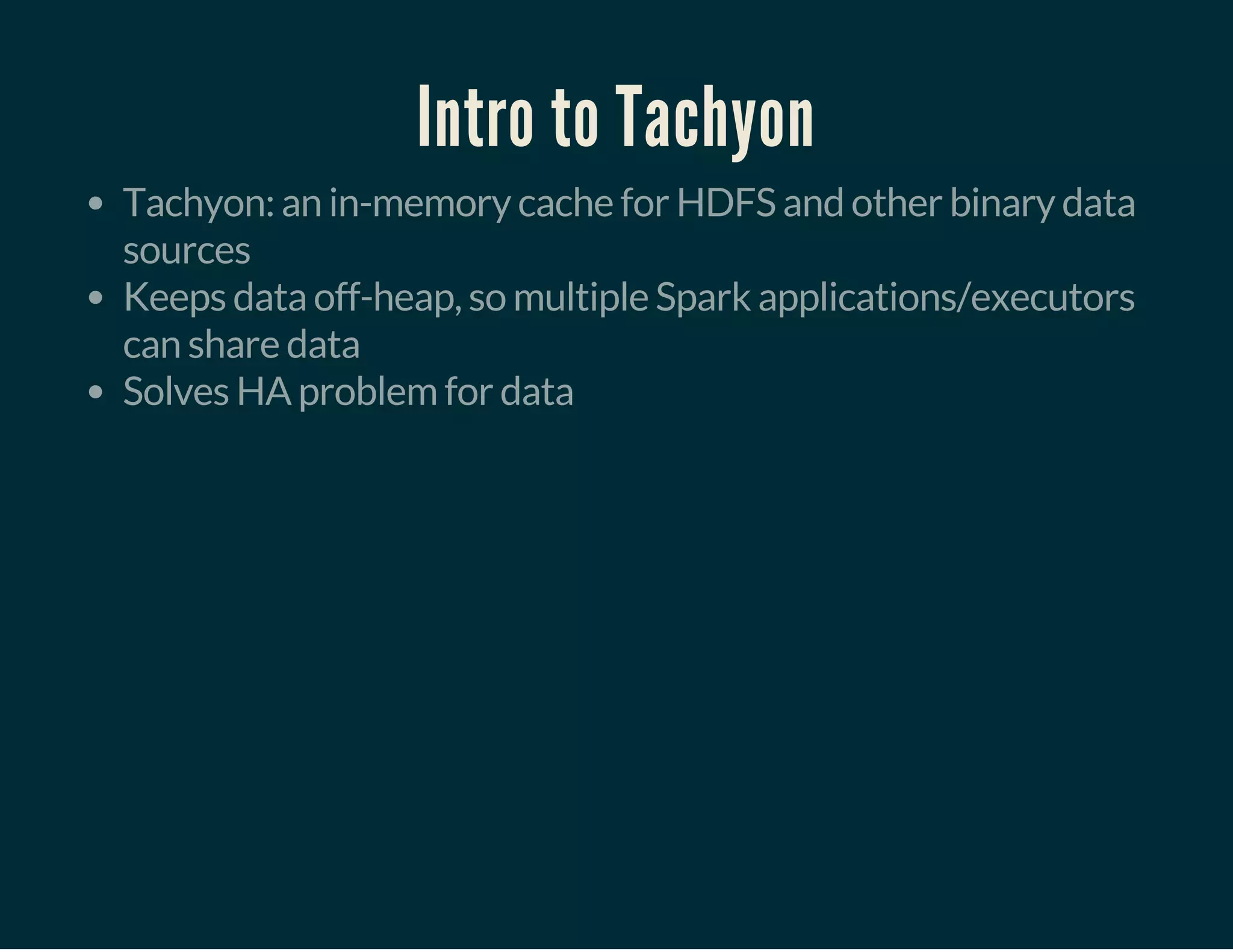 Intro to Tachyon
Tachyon: an in-memory cache for HDFS and other binary data
sources
Keeps data off-heap, so multiple Spark applications/executors
can share data
Solves HA problem for data
 