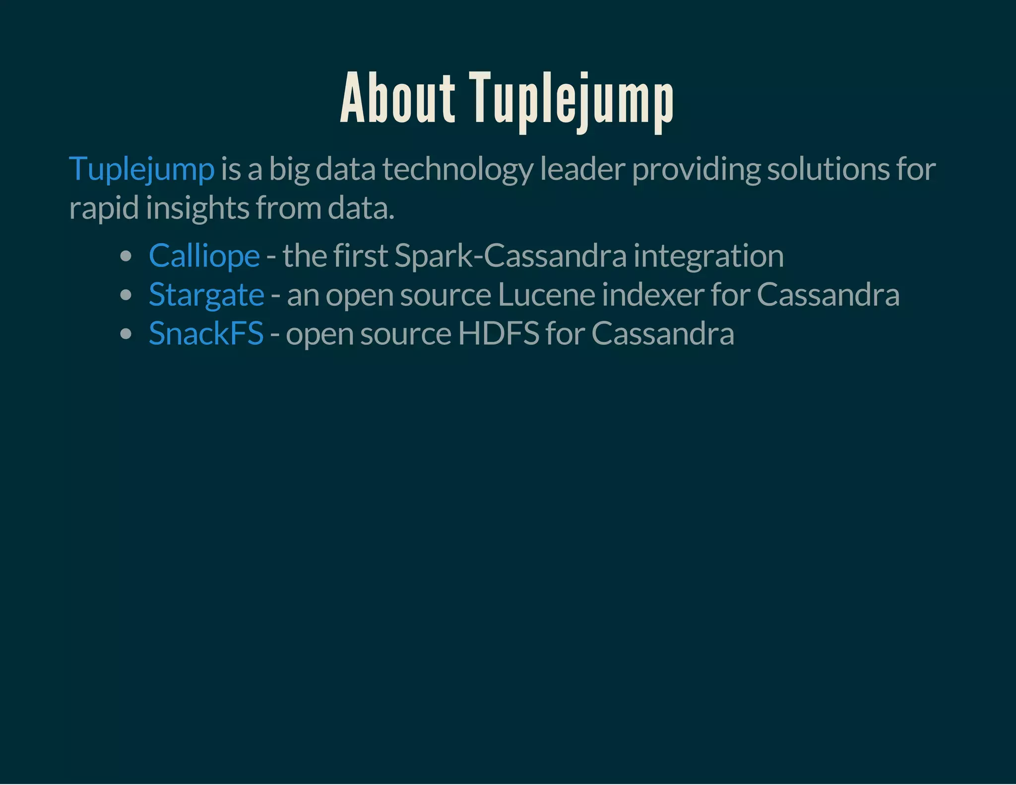 About Tuplejump
is a big data technology leader providing solutions for
rapid insights from data.
Tuplejump
- the first Spark-Cassandra integration
- an open source Lucene indexer for Cassandra
- open source HDFS for Cassandra
Calliope
Stargate
SnackFS
 