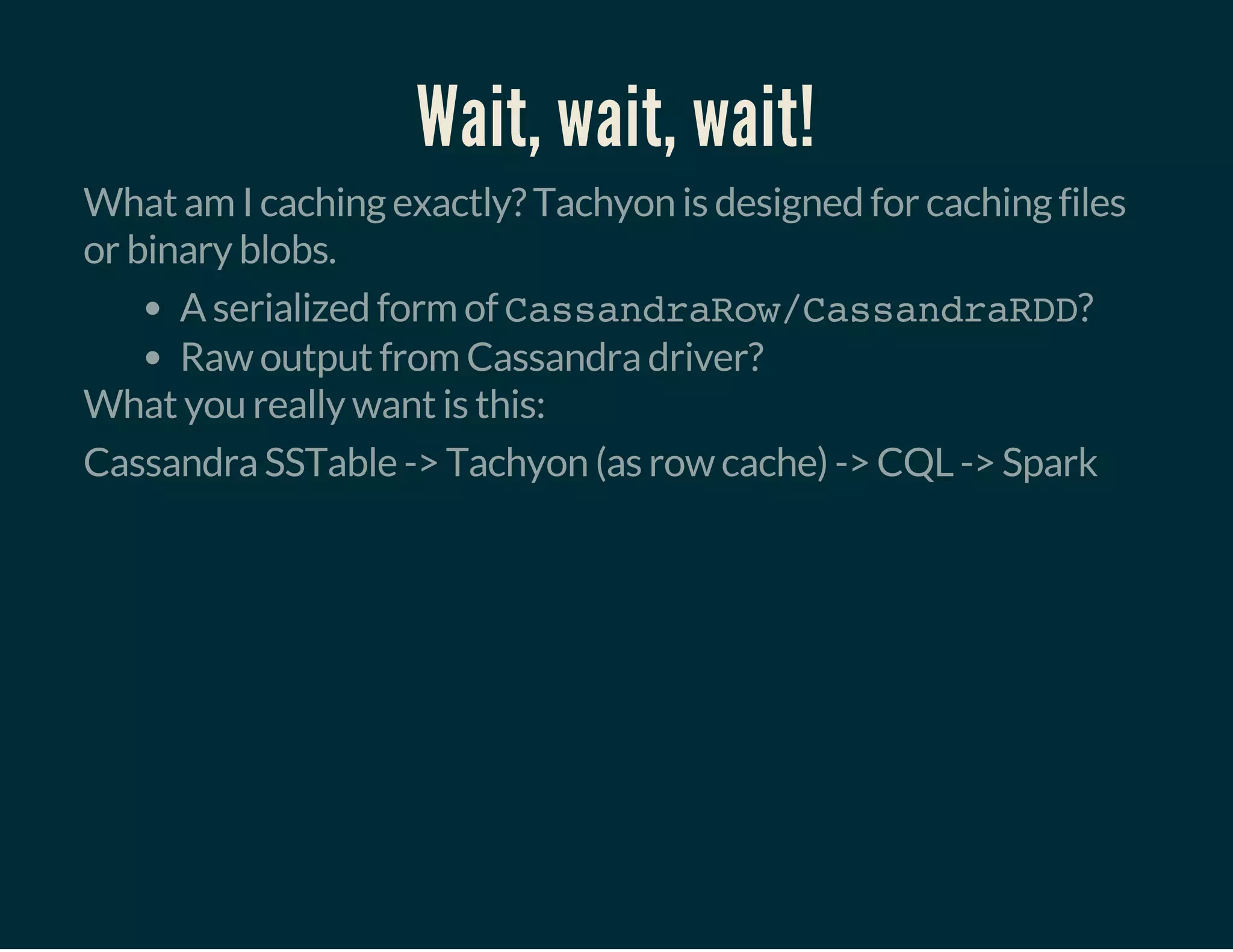 Wait, wait, wait!
What am I caching exactly? Tachyon is designed for caching files
or binary blobs.
A serialized form of CassandraRow/CassandraRDD?
Raw output from Cassandra driver?
What you really want is this:
Cassandra SSTable -> Tachyon (as row cache) -> CQL -> Spark
 