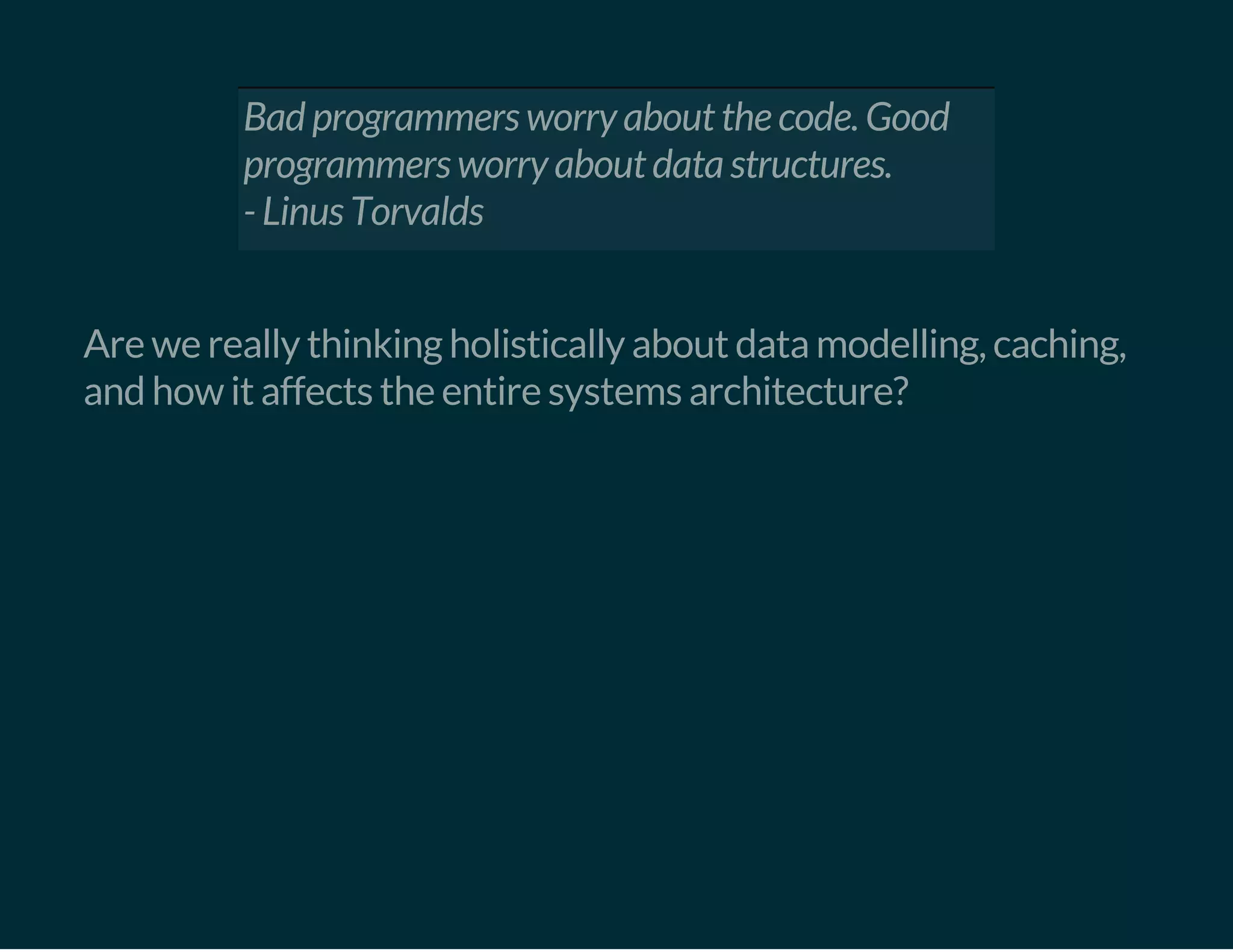 Bad programmers worry about the code. Good
programmers worry about data structures.
- Linus Torvalds
 
Are we really thinking holistically about data modelling, caching,
and how it affects the entire systems architecture?
 