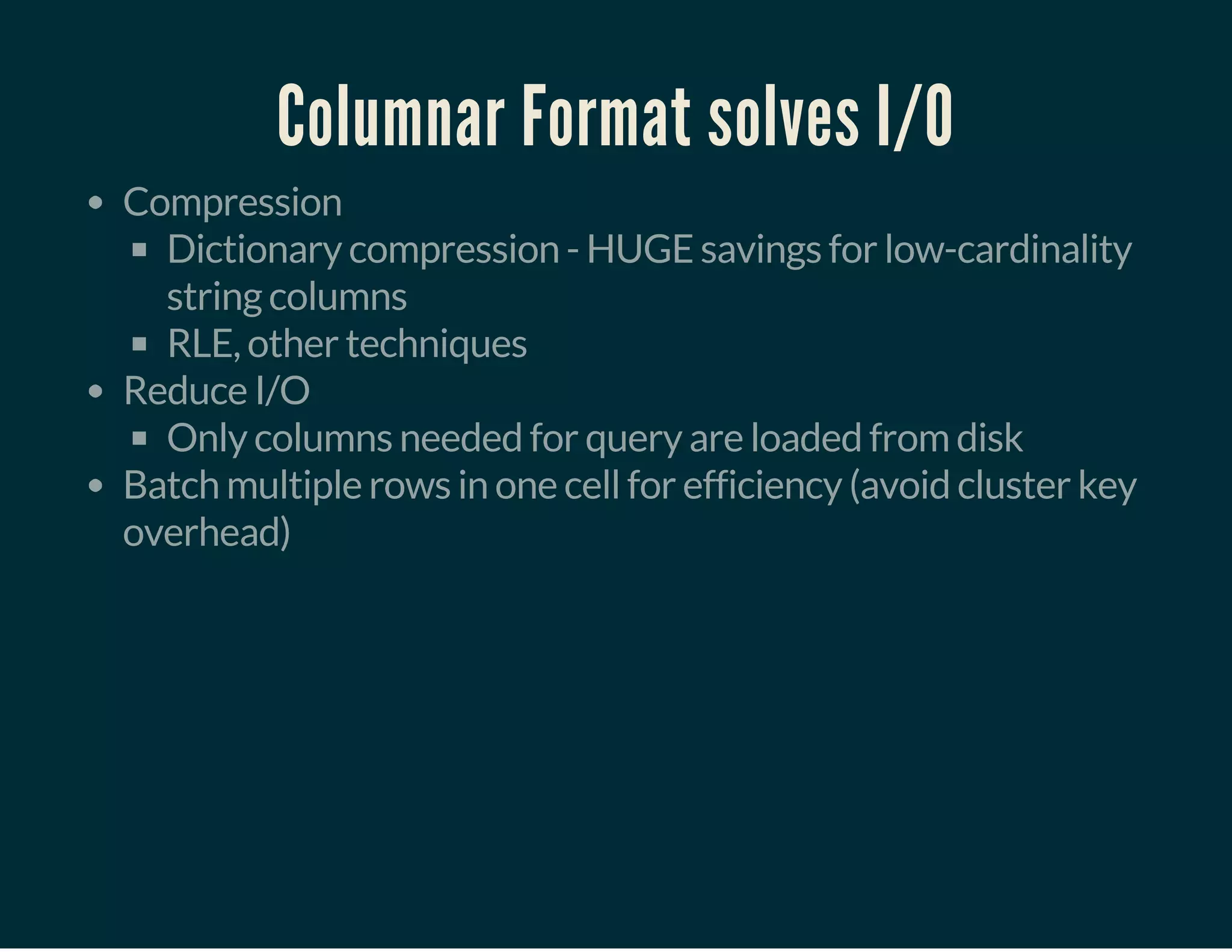 Columnar Format solves I/O
Compression
Dictionary compression - HUGE savings for low-cardinality
string columns
RLE, other techniques
Reduce I/O
Only columns needed for query are loaded from disk
Batch multiple rows in one cell for efficiency (avoid cluster key
overhead)
 