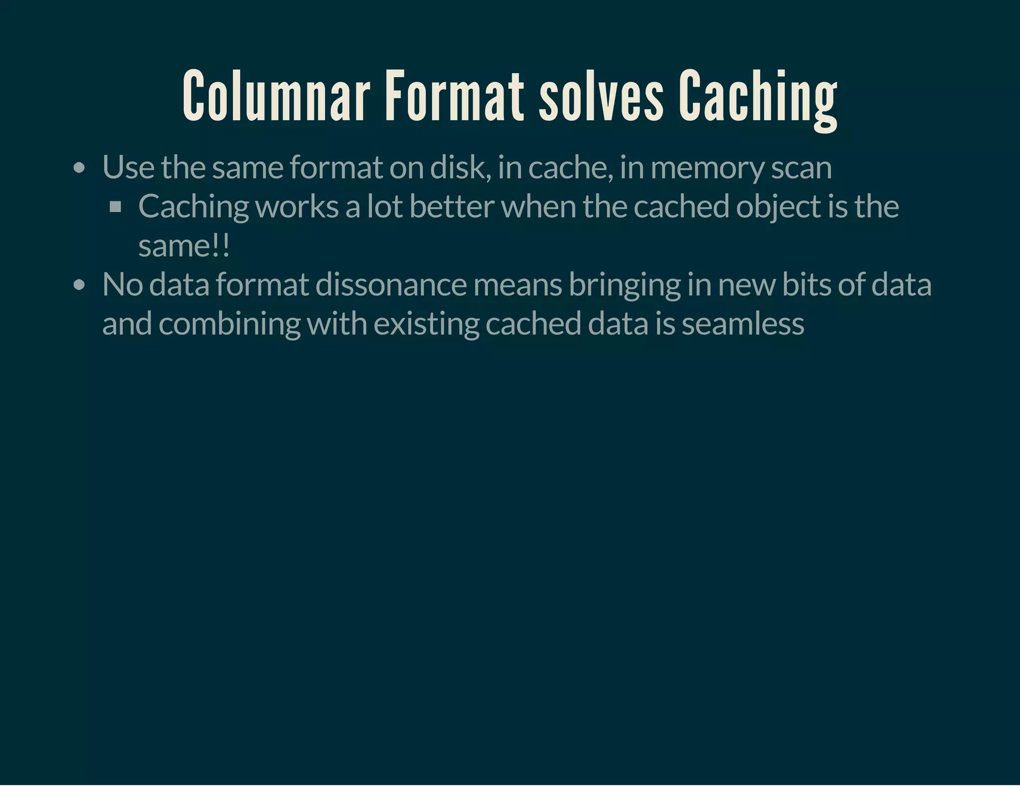 Columnar Format solves Caching
Use the same format on disk, in cache, in memory scan
Caching works a lot better when the cached object is the
same!!
No data format dissonance means bringing in new bits of data
and combining with existing cached data is seamless
 