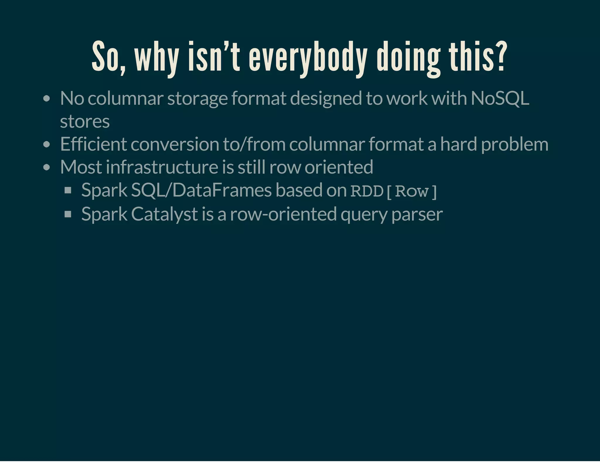 So, why isn't everybody doing this?
No columnar storage format designed to work with NoSQL
stores
Efficient conversion to/from columnar format a hard problem
Most infrastructure is still row oriented
Spark SQL/DataFrames based on RDD[Row]
Spark Catalyst is a row-oriented query parser
 
