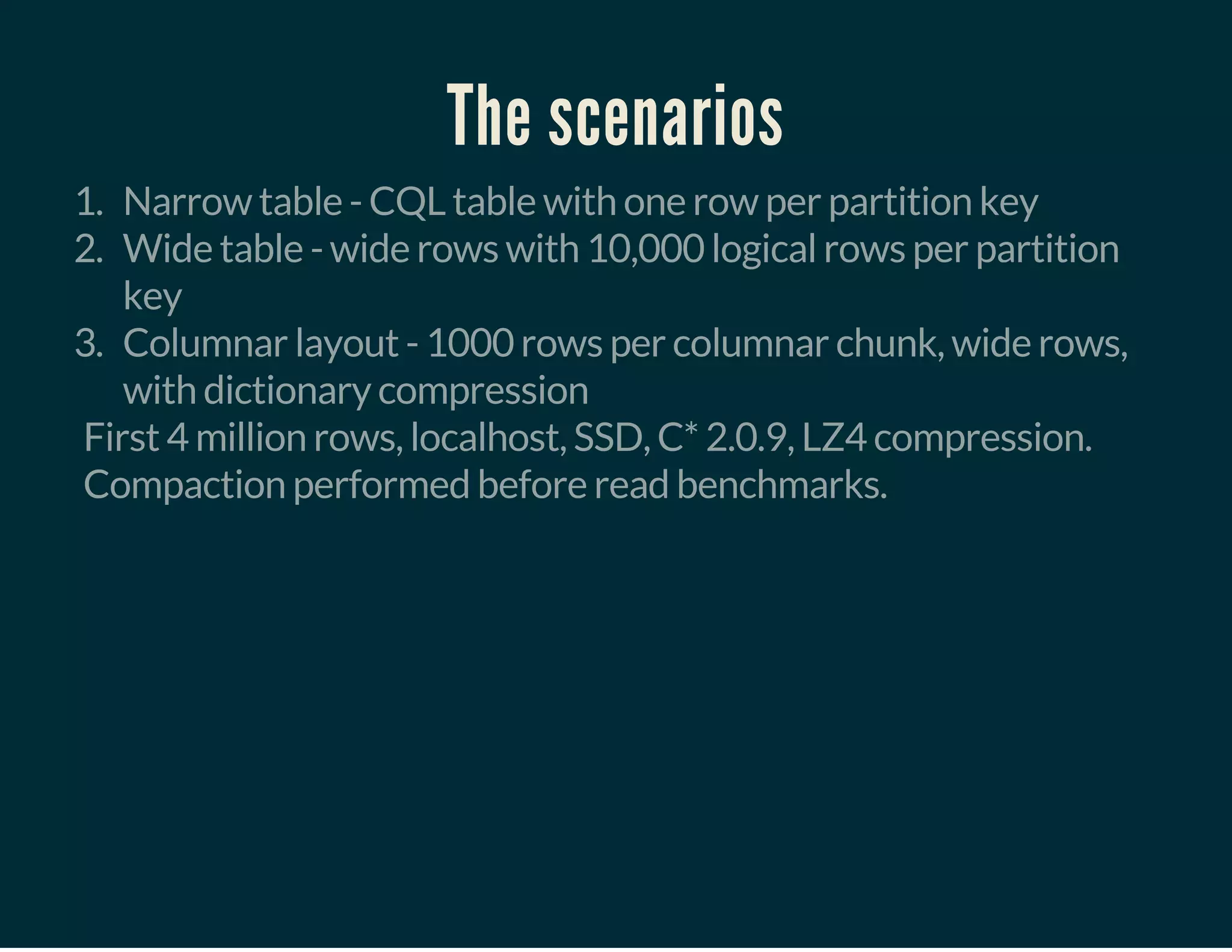 The scenarios
1. Narrow table - CQL table with one row per partition key
2. Wide table - wide rows with 10,000 logical rows per partition
key
3. Columnar layout - 1000 rows per columnar chunk, wide rows,
with dictionary compression
First 4 million rows, localhost, SSD, C* 2.0.9, LZ4 compression.
Compaction performed before read benchmarks.
 