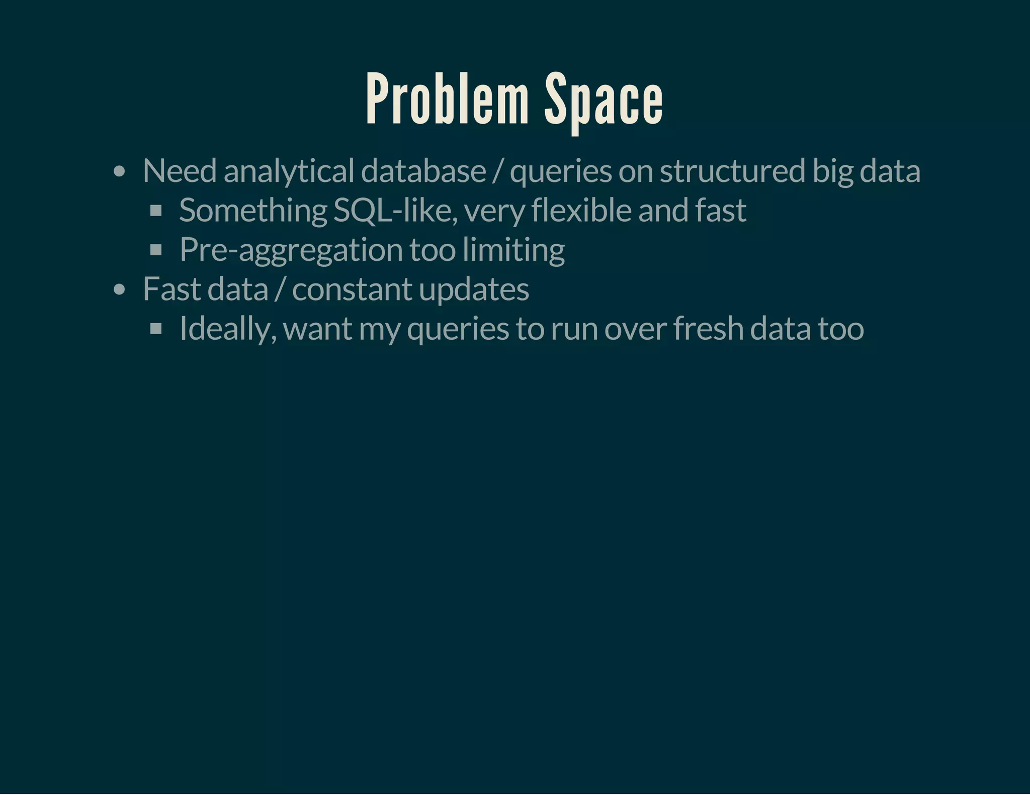 Problem Space
Need analytical database / queries on structured big data
Something SQL-like, very flexible and fast
Pre-aggregation too limiting
Fast data / constant updates
Ideally, want my queries to run over fresh data too
 