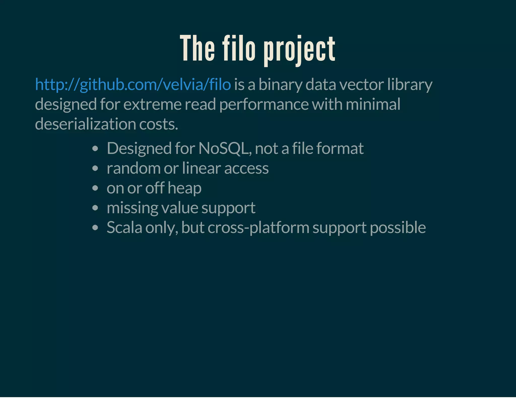 The filo project
is a binary data vector library
designed for extreme read performance with minimal
deserialization costs.
http://github.com/velvia/filo
Designed for NoSQL, not a file format
random or linear access
on or off heap
missing value support
Scala only, but cross-platform support possible
 