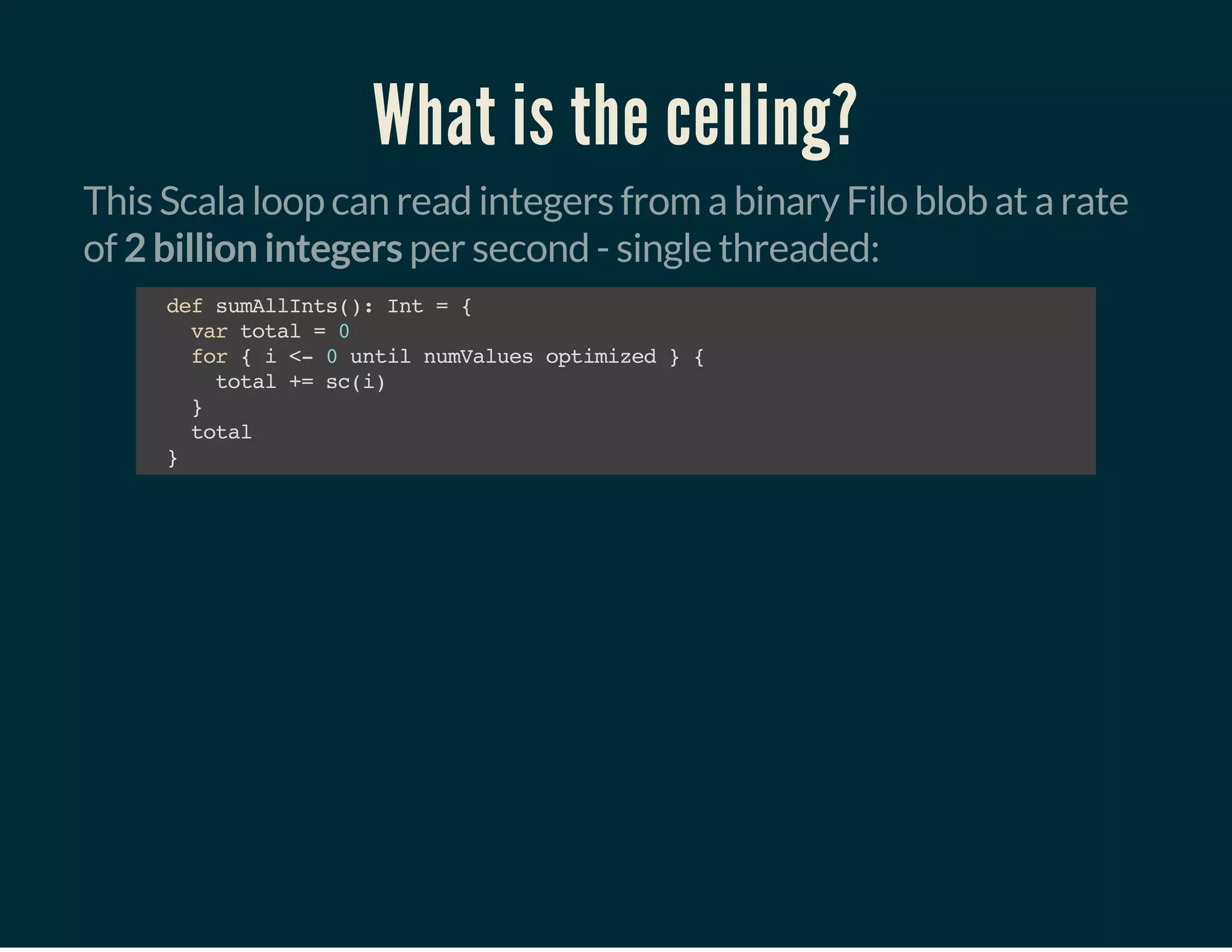 What is the ceiling?
This Scala loop can read integers from a binary Filo blob at a rate
of 2 billion integers per second - single threaded:
defsumAllInts():Int={
vartotal=0
for{i<-0untilnumValuesoptimized}{
total+=sc(i)
}
total
}
 