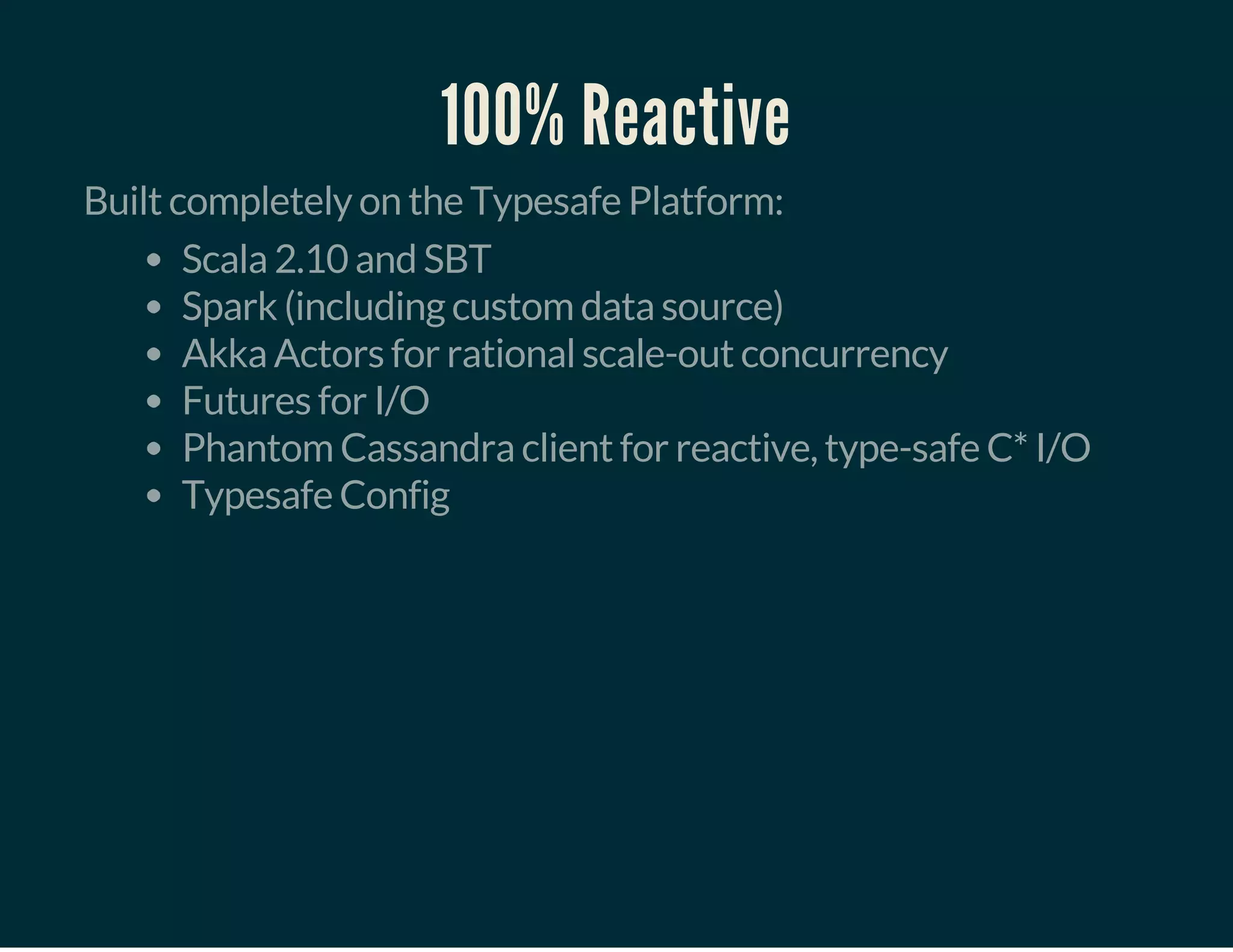 100% Reactive
Built completely on the Typesafe Platform:
Scala 2.10 and SBT
Spark (including custom data source)
Akka Actors for rational scale-out concurrency
Futures for I/O
Phantom Cassandra client for reactive, type-safe C* I/O
Typesafe Config
 