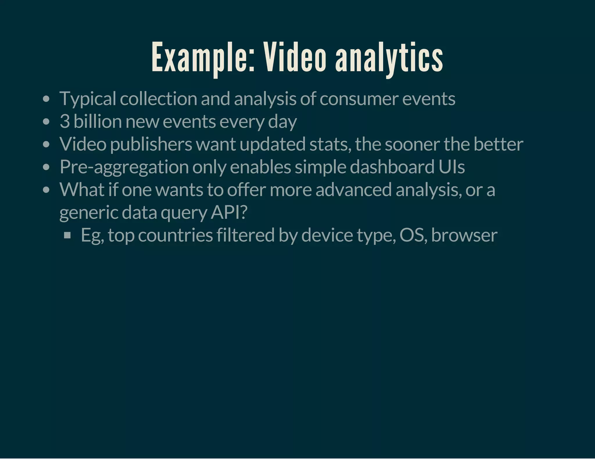 Example: Video analytics
Typical collection and analysis of consumer events
3 billion new events every day
Video publishers want updated stats, the sooner the better
Pre-aggregation only enables simple dashboard UIs
What if one wants to offer more advanced analysis, or a
generic data query API?
Eg, top countries filtered by device type, OS, browser
 