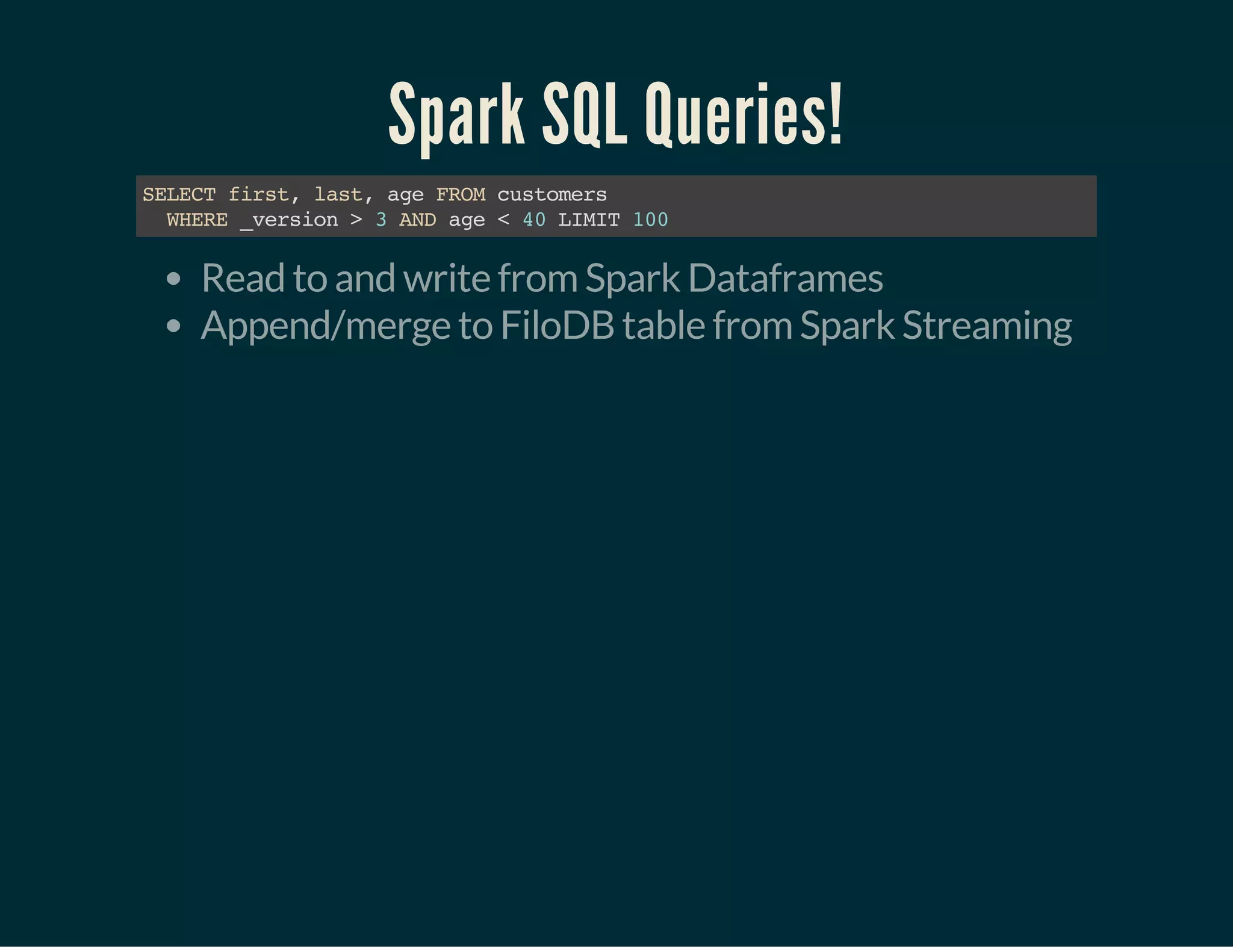 Spark SQL Queries!
SELECTfirst,last,ageFROMcustomers
WHERE_version>3ANDage<40LIMIT100
Read to and write from Spark Dataframes
Append/merge to FiloDB table from Spark Streaming
 