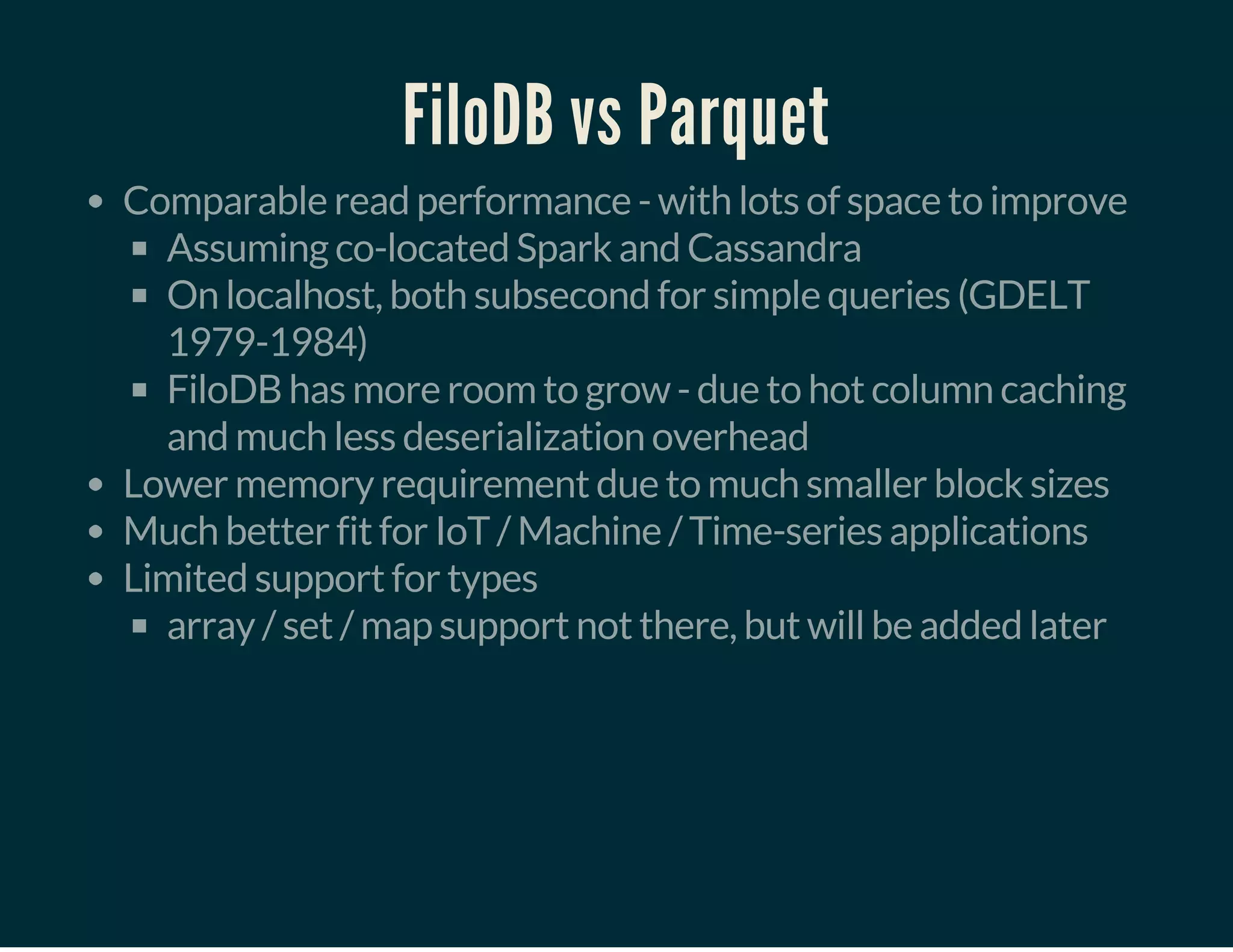 FiloDB vs Parquet
Comparable read performance - with lots of space to improve
Assuming co-located Spark and Cassandra
On localhost, both subsecond for simple queries (GDELT
1979-1984)
FiloDB has more room to grow - due to hot column caching
and much less deserialization overhead
Lower memory requirement due to much smaller block sizes
Much better fit for IoT / Machine / Time-series applications
Limited support for types
array / set / map support not there, but will be added later
 