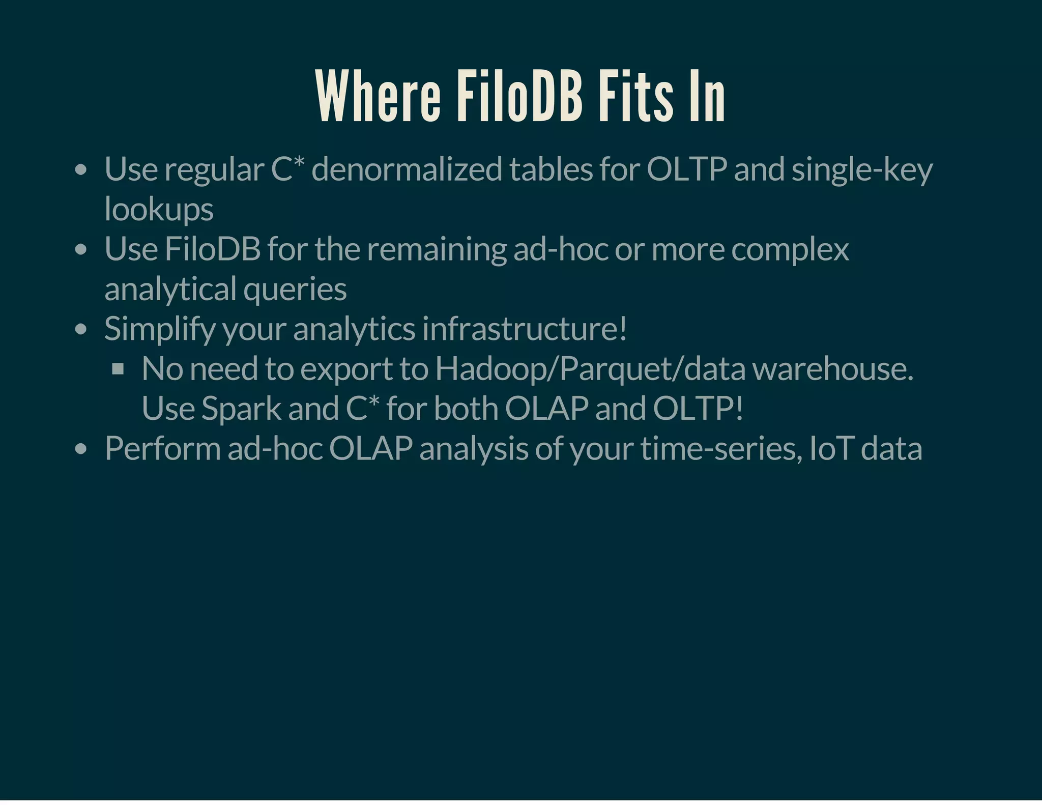 Where FiloDB Fits In
Use regular C* denormalized tables for OLTP and single-key
lookups
Use FiloDB for the remaining ad-hoc or more complex
analytical queries
Simplify your analytics infrastructure!
No need to export to Hadoop/Parquet/data warehouse.
Use Spark and C* for both OLAP and OLTP!
Perform ad-hoc OLAP analysis of your time-series, IoT data
 