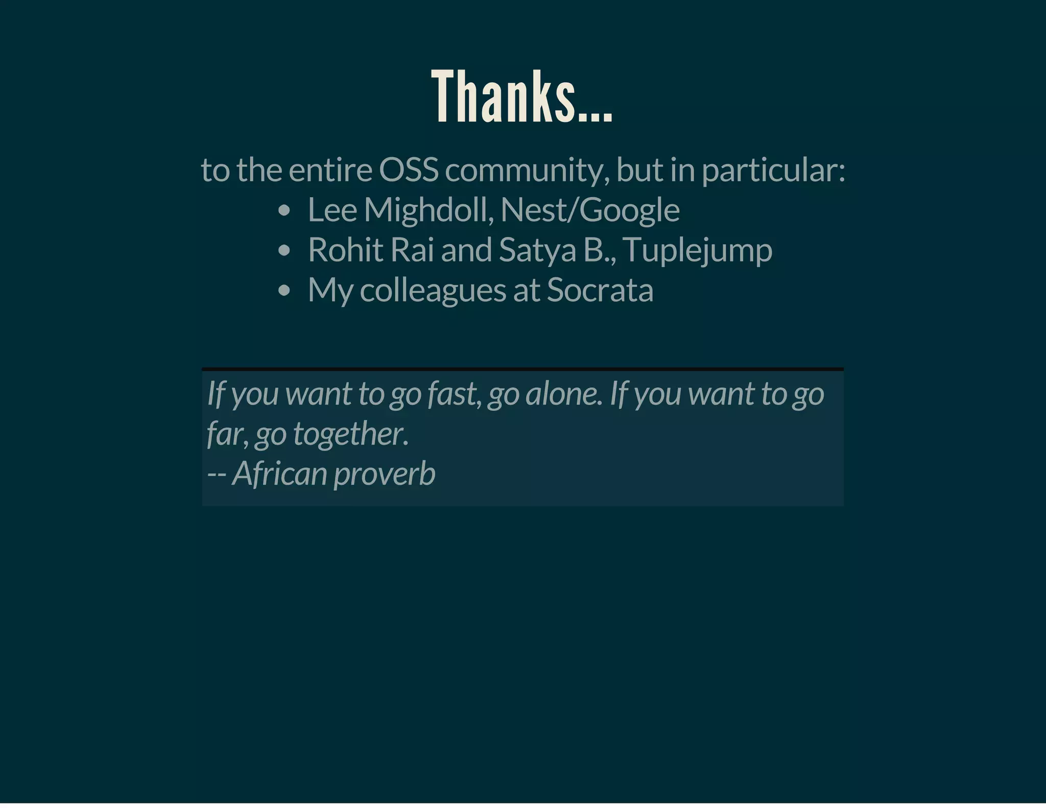 Thanks...
to the entire OSS community, but in particular:
Lee Mighdoll, Nest/Google
Rohit Rai and Satya B., Tuplejump
My colleagues at Socrata
 
If you want to go fast, go alone. If you want to go
far, go together.
-- African proverb
 