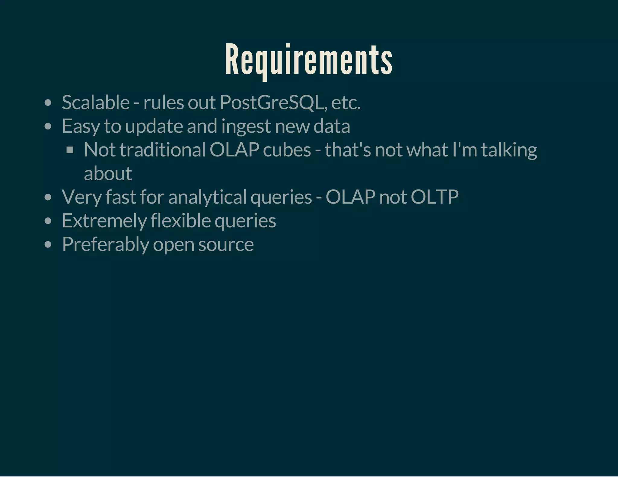 Requirements
Scalable - rules out PostGreSQL, etc.
Easy to update and ingest new data
Not traditional OLAP cubes - that's not what I'm talking
about
Very fast for analytical queries - OLAP not OLTP
Extremely flexible queries
Preferably open source
 