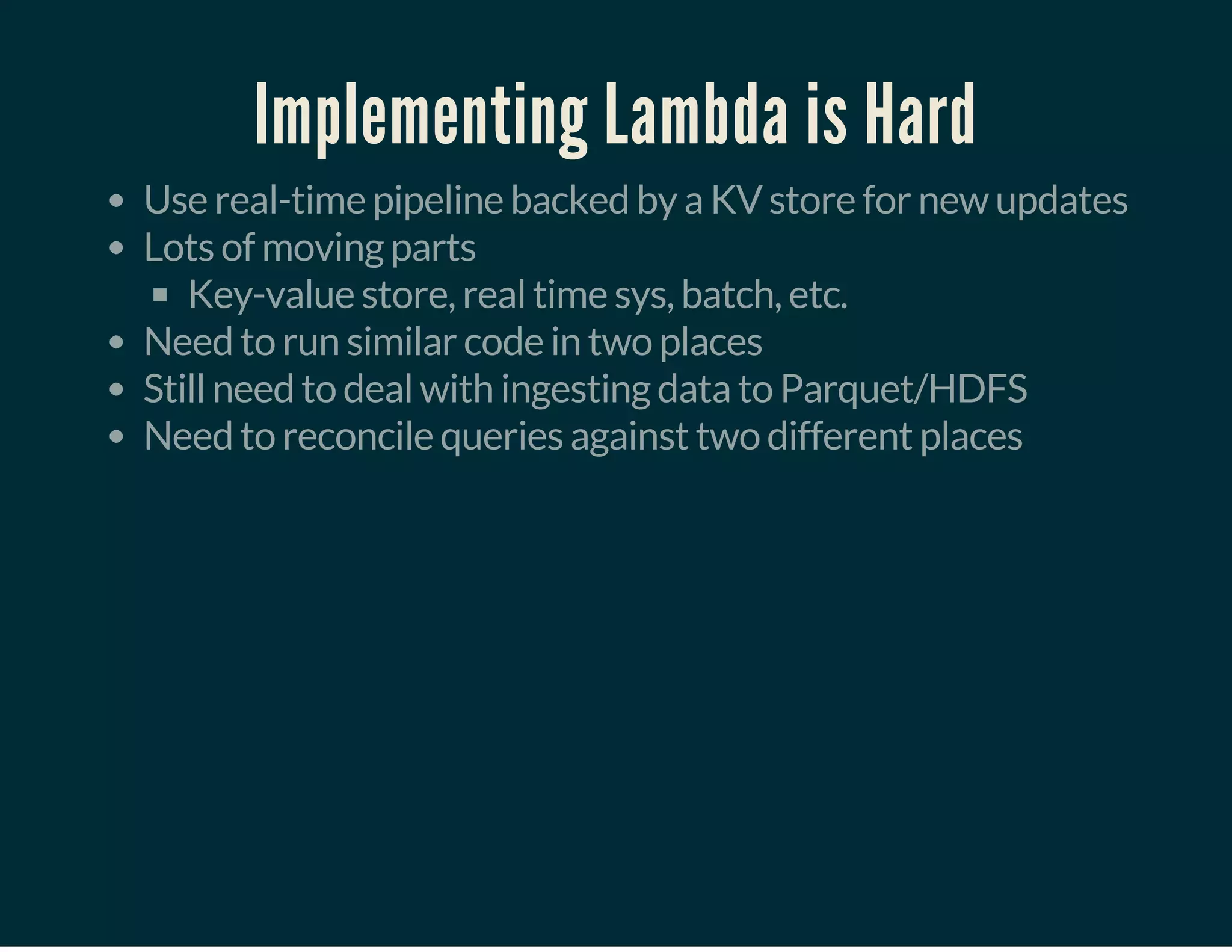 Implementing Lambda is Hard
Use real-time pipeline backed by a KV store for new updates
Lots of moving parts
Key-value store, real time sys, batch, etc.
Need to run similar code in two places
Still need to deal with ingesting data to Parquet/HDFS
Need to reconcile queries against two different places
 