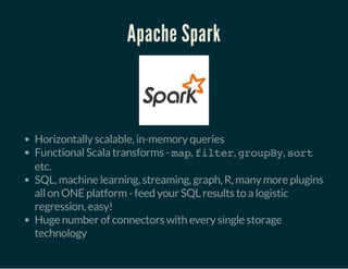 Apache Spark
Horizontally scalable, in-memory queries
Functional Scala transforms - map, filter, groupBy, sort
etc.
SQL, machine learning, streaming, graph, R, many more plugins
all on ONE platform - feed your SQL results to a logistic
regression, easy!
Huge number of connectors with every single storage
technology
 