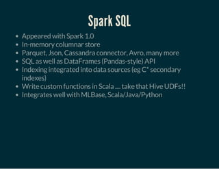 Spark SQL
Appeared with Spark 1.0
In-memory columnar store
Parquet, Json, Cassandra connector, Avro, many more
SQL as well as DataFrames (Pandas-style) API
Indexing integrated into data sources (eg C* secondary
indexes)
Write custom functions in Scala .... take that Hive UDFs!!
Integrates well with MLBase, Scala/Java/Python
 